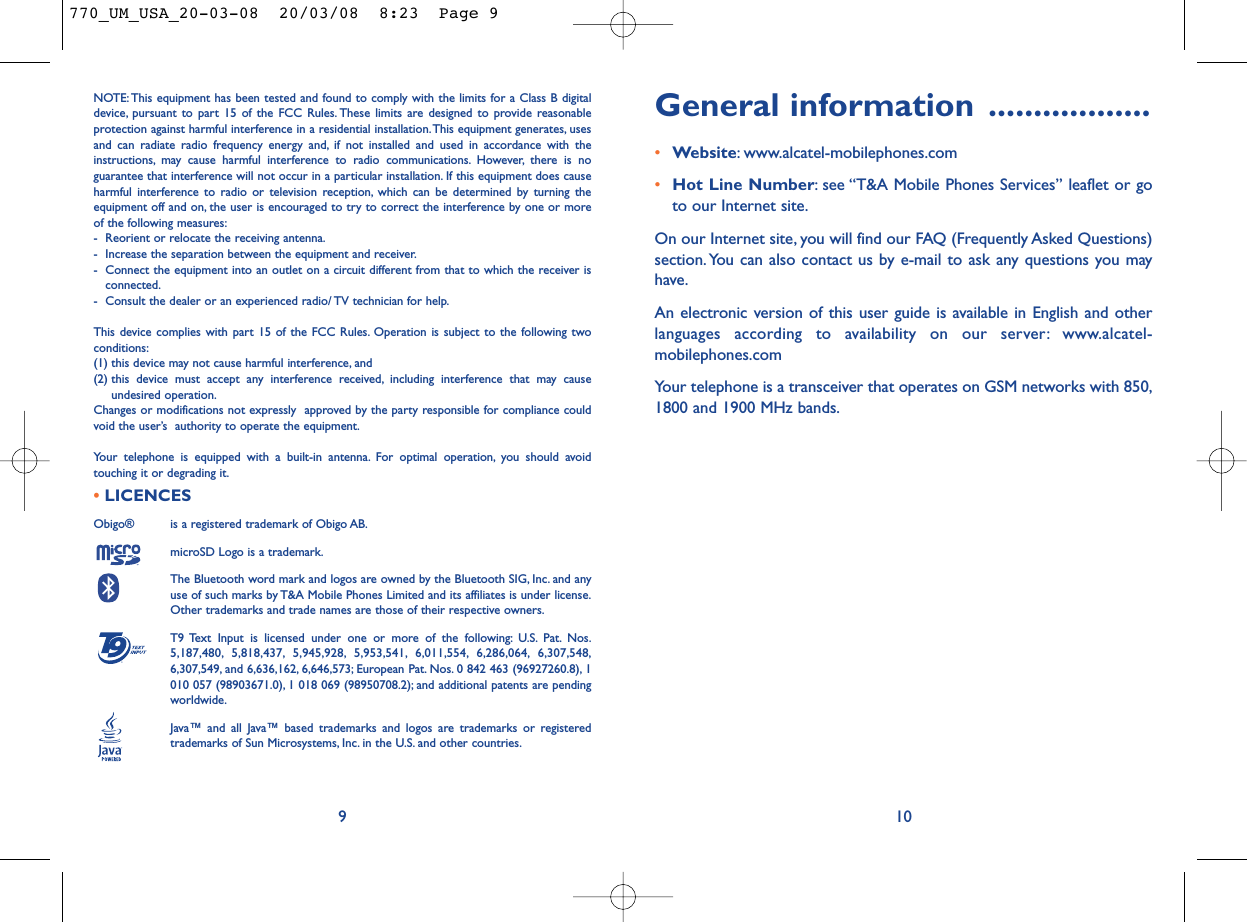 General information ..................•Website: www.alcatel-mobilephones.com•Hot Line Number: see “T&amp;A Mobile Phones Services” leaflet or goto our Internet site.On our Internet site, you will find our FAQ (Frequently Asked Questions)section. You can also contact us by e-mail to ask any questions you mayhave.An electronic version of this user guide is available in English and otherlanguages according to availability on our server: www.alcatel-mobilephones.comYour telephone is a transceiver that operates on GSM networks with 850,1800 and 1900 MHz bands.10NOTE: This equipment has been tested and found to comply with the limits for a Class B digitaldevice, pursuant to part 15 of the FCC Rules. These limits are designed to provide reasonableprotection against harmful interference in a residential installation.This equipment generates, usesand can radiate radio frequency energy and, if not installed and used in accordance with theinstructions, may cause harmful interference to radio communications. However, there is noguarantee that interference will not occur in a particular installation. If this equipment does causeharmful interference to radio or television reception, which can be determined by turning theequipment off and on, the user is encouraged to try to correct the interference by one or moreof the following measures:- Reorient or relocate the receiving antenna.- Increase the separation between the equipment and receiver.- Connect the equipment into an outlet on a circuit different from that to which the receiver isconnected.- Consult the dealer or an experienced radio/ TV technician for help.This device complies with part 15 of the FCC Rules. Operation is subject to the following twoconditions:(1) this device may not cause harmful interference, and (2) this device must accept any interference received, including interference that may causeundesired operation.Changes or modifications not expressly  approved by the party responsible for compliance couldvoid the user’s  authority to operate the equipment.Your telephone is equipped with a built-in antenna. For optimal operation, you should avoidtouching it or degrading it.•LICENCES Obigo®  is a registered trademark of Obigo AB.microSD Logo is a trademark.The Bluetooth word mark and logos are owned by the Bluetooth SIG, Inc. and anyuse of such marks by T&amp;A Mobile Phones Limited and its affiliates is under license.Other trademarks and trade names are those of their respective owners.T9 Text Input is licensed under one or more of the following: U.S. Pat. Nos.5,187,480, 5,818,437, 5,945,928, 5,953,541, 6,011,554, 6,286,064, 6,307,548,6,307,549, and 6,636,162, 6,646,573; European Pat. Nos. 0 842 463 (96927260.8), 1010 057 (98903671.0), 1 018 069 (98950708.2); and additional patents are pendingworldwide.Java™ and all Java™ based trademarks and logos are trademarks or registeredtrademarks of Sun Microsystems, Inc. in the U.S. and other countries.®9770_UM_USA_20-03-08  20/03/08  8:23  Page 9