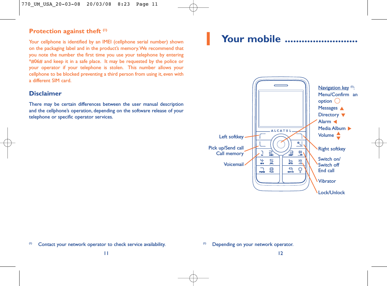 1Your mobile ..........................12Protection against theft (1)Your cellphone is identified by an IMEI (cellphone serial number) shownon the packaging label and in the product’s memory.We recommend thatyou note the number the first time you use your telephone by entering*#06# and keep it in a safe place. It may be requested by the police oryour operator if your telephone is stolen. This number allows yourcellphone to be blocked preventing a third person from using it, even witha different SIM card.DisclaimerThere may be certain differences between the user manual descriptionand the cellphone’s operation, depending on the software release of yourtelephone or specific operator services.11VoicemailSwitch on/Switch offEnd callLeft softkeyRight softkeyPick up/Send callCall memoryNavigation key (1):Menu/Confirm anoption Messages Directory Alarm Media Album Volume Vibrator(1) Depending on your network operator.(1) Contact your network operator to check service availability.Lock/Unlock770_UM_USA_20-03-08  20/03/08  8:23  Page 11