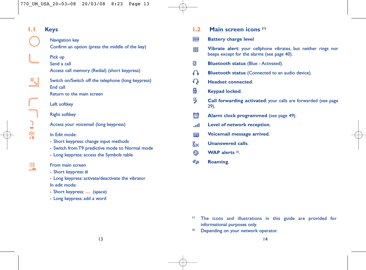 1.2 Main screen icons (1)Battery charge levelVibrate alert: your cellphone vibrates, but neither rings norbeeps except for the alarms (see page 40).Bluetooth status (Blue - Activated).Bluetooth status (Connected to an audio device).Headset connected.Keypad locked.Call forwarding activated: your calls are forwarded (see page29).Alarm clock programmed (see page 49).Level of network reception.Voicemail message arrived.Unanswered calls.WAP alerts (2).Roaming.14(1) The icons and illustrations in this guide are provided forinformational purposes only.(2) Depending on your network operator.1.1 KeysNavigation keyConfirm an option (press the middle of the key)Pick upSend a callAccess call memory (Redial) (short keypress)Switch on/Switch off the telephone (long keypress)End callReturn to the main screen Left softkeyRight softkeyAccess your voicemail (long keypress)In Edit mode:- Short keypress: change input methods- Switch from T9 predictive mode to Normal mode- Long keypress: access the Symbols tableFrom main screen- Short keypress: #- Long keypress: activate/deactivate the vibratorIn edit mode:- Short keypress: (space)- Long keypress: add a word13770_UM_USA_20-03-08  20/03/08  8:23  Page 13