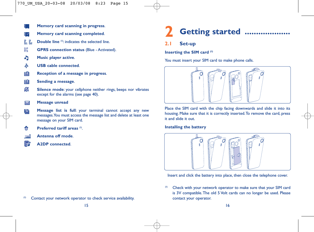 2Getting started ....................2.1 Set-upInserting the SIM card (1)You must insert your SIM card to make phone calls.16Place the SIM card with the chip facing downwards and slide it into itshousing. Make sure that it is correctly inserted.To remove the card, pressit and slide it out.Installing the batteryInsert and click the battery into place, then close the telephone cover.(1) Check with your network operator to make sure that your SIM cardis 3V compatible. The old 5 Volt cards can no longer be used. Pleasecontact your operator.Memory card scanning in progress.Memory card scanning completed.Double line (1): indicates the selected line.GPRS connection status (Blue - Activated).Music player active.USB cable connected.Reception of a message in progress.Sending a message.Silence mode: your cellphone neither rings, beeps nor vibratesexcept for the alarms (see page 40).Message unreadMessage list is full: your terminal cannot accept any newmessages.You must access the message list and delete at least onemessage on your SIM card.Preferred tariff areas (1).Antenna off mode.A2DP connected.15(1) Contact your network operator to check service availability.770_UM_USA_20-03-08  20/03/08  8:23  Page 15