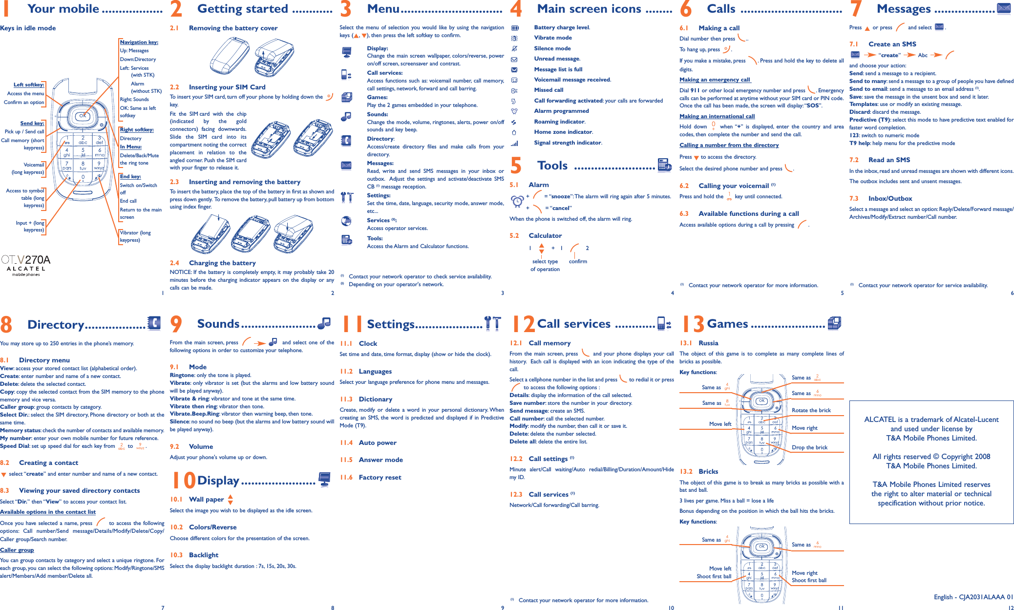 1Your mobile ..................Keys in idle mode9Sounds......................From the main screen, press  and select one of thefollowing options in order to customize your telephone.9.1 Mode Ringtone: only the tone is played.Vibrate: only vibrator is set (but the alarms and low battery soundwill be played anyway).Vibrate &amp; ring: vibrator and tone at the same time.Vibrate then ring: vibrator then tone.Vibrate.Beep.Ring: vibrator then warning beep, then tone.Silence: no sound no beep (but the alarms and low battery sound willbe played anyway).9.2 VolumeAdjust your phone&apos;s volume up or down.10Display ......................10.1 Wall paper Select the image you wish to be displayed as the idle screen.10.2 Colors/ReverseChoose different colors for the presentation of the screen.10.3 BacklightSelect the display backlight duration : 7s, 15s, 20s, 30s.3Menu..............................Select the menu of selection you would like by using the navigationkeys ( , ), then press the left softkey to confirm.Display:Change the main screen wallpaper, colors/reverse, poweron/off screen, screensaver and contrast.Call services:Access functions such as: voicemail number, call memory,call settings, network, forward and call barring.Games:Play the 2 games embedded in your telephone.Sounds:Change the mode, volume, ringtones, alerts, power on/offsounds and key beep.Directory:Access/create directory files and make calls from yourdirectory.Messages:Read, write and send SMS messages in your inbox oroutbox. Adjust the settings and activate/deactivate SMS CB (1) message reception.Settings:Set the time, date, language, security mode, answer mode,etc...Services (2):Access operator services.Tools:Access the Alarm and Calculator functions.11Settings....................11.1 ClockSet time and date, time format, display (show or hide the clock).11.2 LanguagesSelect your language preference for phone menu and messages.11.3 DictionaryCreate, modify or delete a word in your personal dictionary. Whencreating an SMS, the word is predicted and displayed if in PredictiveMode (T9).11.4 Auto power11.5 Answer mode11.6 Factory reset4Main screen icons ........Battery charge level.Vibrate modeSilence modeUnread message.Message list is fullVoicemail message received.Missed callCall forwarding activated: your calls are forwardedAlarm programmedRoaming indicator.Home zone indicator.Signal strength indicator.5Tools ........................5.1 Alarm+ = “snooze”:The alarm will ring again after 5 minutes.+ = “cancel”When the phone is switched off, the alarm will ring.5.2 Calculator1   +   1    2select type confirmof operation12Call services ............12.1 Call memoryFrom the main screen, press  and your phone displays your callhistory. Each call is displayed with an icon indicating the type of thecall.Select a cellphone number in the list and press  to redial it or pressto access the following options :Details: display the information of the call selected.Save number: store the number in your directory.Send message: create an SMS.Call number: call the selected number.Modify: modify the number, then call it or save it.Delete: delete the number selected.Delete all: delete the entire list.12.2 Call settings (1)Minute alert/Call waiting/Auto redial/Billing/Duration/Amount/Hidemy ID.12.3 Call services (1)Network/Call forwarding/Call barring.6Calls ..............................6.1 Making a callDial number then press  ..To hang up, press  .If you make a mistake, press  . Press and hold the key to delete alldigits.Making an emergency call Dial 911 or other local emergency number and press  . Emergencycalls can be performed at anytime without your SIM card or PIN code.Once the call has been made, the screen will display:“SOS”.Making an international callHold down  when “+” is displayed, enter the country and areacodes, then complete the number and send the call.Calling a number from the directoryPress  to access the directory.Select the desired phone number and press  .6.2 Calling your voicemail (1)Press and hold the  key until connected.6.3 Available functions during a callAccess available options during a call by pressing  .13Games ......................13.1 RussiaThe object of this game is to complete as many complete lines ofbricks as possible.Key functions:13.2 BricksThe object of this game is to break as many bricks as possible with abat and ball.3 lives per game. Miss a ball = lose a lifeBonus depending on the position in which the ball hits the bricks.Key functions:7Messages ..................Press or press  and select  .7.1 Create an SMS“create” Abc and choose your action:Send: send a message to a recipient.Send to many: send a message to a group of people you have definedSend to email: send a message to an email address (1).Save: save the message in the unsent box and send it later.Templates: use or modify an existing message.Discard: discard the message.Predictive (T9): select this mode to have predictive text enabled forfaster word completion.123: switch to numeric modeT9 help: help menu for the predictive mode7.2 Read an SMSIn the inbox, read and unread messages are shown with different icons.The outbox includes sent and unsent messages.7.3 Inbox/OutboxSelect a message and select an option: Reply/Delete/Forward message/Archives/Modify/Extract number/Call number.Navigation key:Up: MessagesDown:DirectoryLeft: Services (with STK)Alarm (without STK)Right: SoundsOK: Same as leftsoftkeyEnd key:Switch on/SwitchoffEnd callReturn to the mainscreen Send key:Pick up / Send callCall memory (shortkeypress)Voicemail(long keypress)Vibrator (longkeypress)Left softkey:Access the menuConfirm an optionRight softkey:DirectoryIn Menu:Delete/Back/Mutethe ring tone12(1) Contact your network operator to check service availability.(2) Depending on your operator&apos;s network.34568Directory..................You may store up to 250 entries in the phone’s memory.8.1 Directory menuView: access your stored contact list (alphabetical order).Create: enter number and name of a new contact.Delete: delete the selected contact.Copy: copy the selected contact from the SIM memory to the phonememory and vice versa.Caller group: group contacts by category.Select Dir.: select the SIM directory, Phone directory or both at thesame time.Memory status: check the number of contacts and available memory.My number: enter your own mobile number for future reference.Speed Dial: set up speed dial for each key from  to  .8.2 Creating a contactselect “create” and enter number and name of a new contact.8.3 Viewing your saved directory contactsSelect “Dir.” then “View” to access your contact list.Available options in the contact listOnce you have selected a name, press  to access the followingoptions: Call number/Send message/Details/Modify/Delete/Copy/Caller group/Search number.Caller groupYou can group contacts by category and select a unique ringtone. Foreach group, you can select the following options: Modify/Ringtone/SMSalert/Members/Add member/Delete all.78910Same as Move leftRotate the brickMove rightDrop the brickALCATEL is a trademark of Alcatel-Lucent and used under license by T&amp;A Mobile Phones Limited.All rights reserved © Copyright 2008T&amp;A Mobile Phones Limited.T&amp;A Mobile Phones Limited reserves the right to alter material or technical specification without prior notice.11 12(1) Contact your network operator for more information. (1) Contact your network operator for service availability.(1) Contact your network operator for more information.Same as Same as Same as Same as Move leftShoot first ball Move rightShoot first ballSame as Access to symboltable (longkeypress)English - CJA2031ALAAA 01Input + (longkeypress)2Getting started ............2.1 Removing the battery cover2.2 Inserting your SIM CardTo insert your SIM card, turn off your phone by holding down the key.Fit the SIM card with the chip(indicated by the goldconnectors) facing downwards.Slide the SIM card into itscompartment noting the correctplacement in relation to theangled corner. Push the SIM cardwith your finger to release it.2.3 Inserting and removing the batteryTo insert the battery, place the top of the battery in first as shown andpress down gently. To remove the battery, pull battery up from bottomusing index finger.2.4 Charging the batteryNOTICE: If the battery is completely empty, it may probably take 20minutes before the charging indicator appears on the display or anycalls can be made.