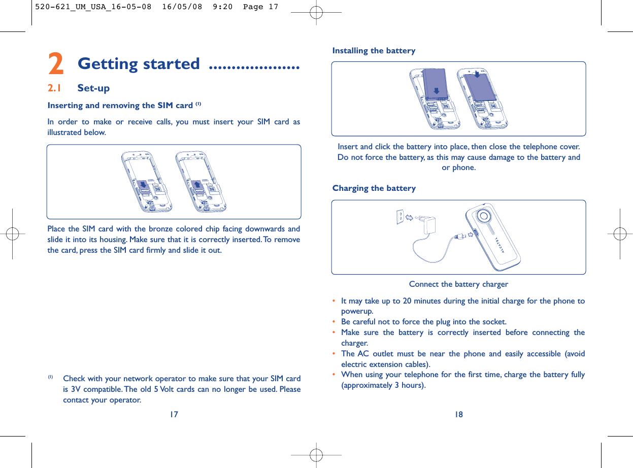 Charging the battery18Connect the battery charger•It may take up to 20 minutes during the initial charge for the phone topowerup.•Be careful not to force the plug into the socket.•Make sure the battery is correctly inserted before connecting thecharger.•The AC outlet must be near the phone and easily accessible (avoidelectric extension cables).•When using your telephone for the first time, charge the battery fully(approximately 3 hours).2Getting started ....................2.1 Set-upInserting and removing the SIM card (1)In order to make or receive calls, you must insert your SIM card asillustrated below.17Place the SIM card with the bronze colored chip facing downwards andslide it into its housing. Make sure that it is correctly inserted.To removethe card, press the SIM card firmly and slide it out.Insert and click the battery into place, then close the telephone cover.Do not force the battery, as this may cause damage to the battery andor phone.(1) Check with your network operator to make sure that your SIM cardis 3V compatible. The old 5 Volt cards can no longer be used. Pleasecontact your operator.Installing the battery520-621_UM_USA_16-05-08  16/05/08  9:20  Page 17