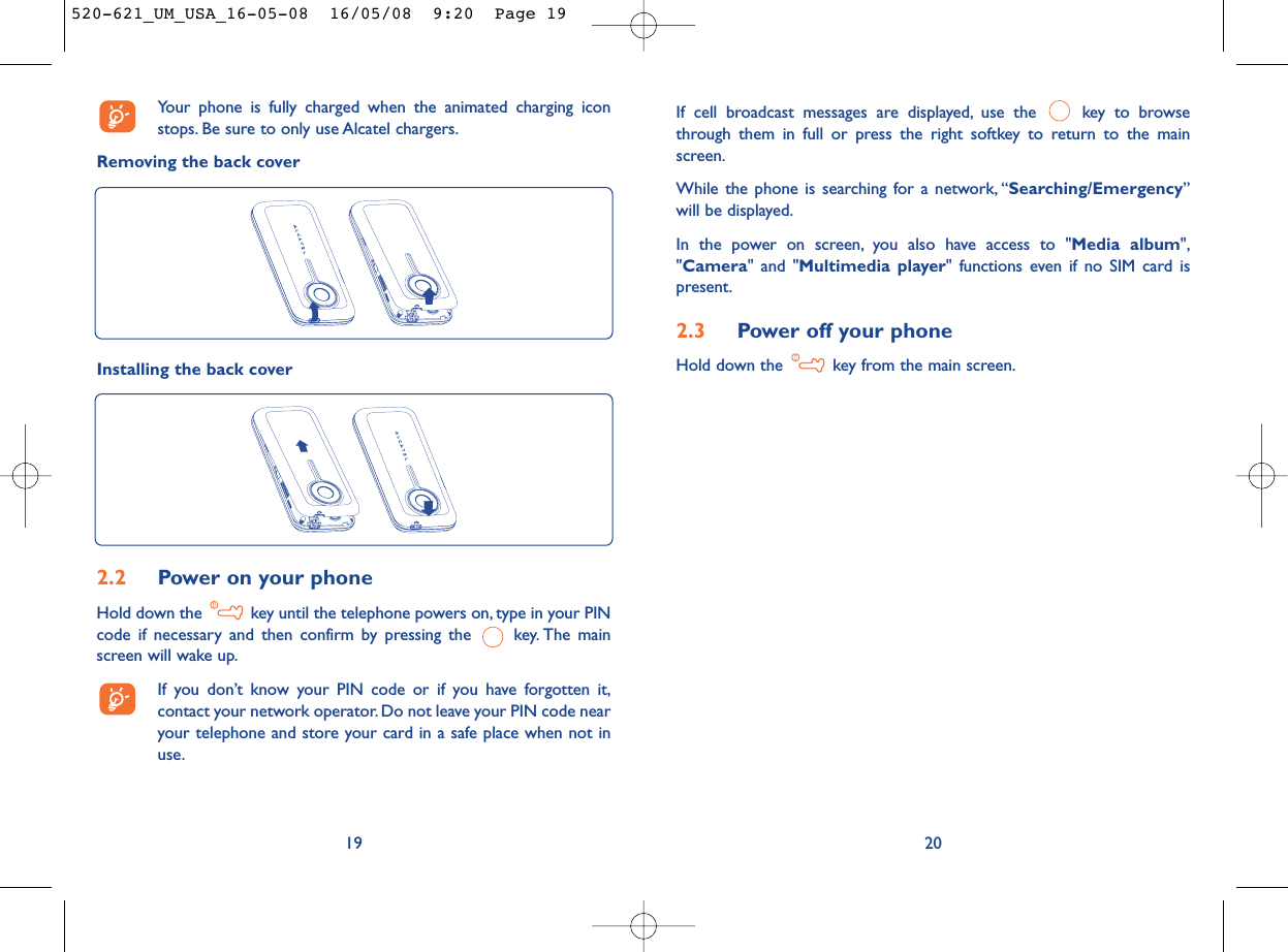 If cell broadcast messages are displayed, use the  key to browsethrough them in full or press the right softkey to return to the mainscreen.While the phone is searching for a network, “Searching/Emergency”will be displayed.In the power on screen, you also have access to &quot;Media album&quot;,&quot;Camera&quot; and &quot;Multimedia player&quot; functions even if no SIM card ispresent.2.3 Power off your phoneHold down the  key from the main screen.20Your phone is fully charged when the animated charging iconstops. Be sure to only use Alcatel chargers.Removing the back cover192.2 Power on your phoneHold down the  key until the telephone powers on, type in your PINcode if necessary and then confirm by pressing the  key. The mainscreen will wake up.If you don’t know your PIN code or if you have forgotten it,contact your network operator. Do not leave your PIN code nearyour telephone and store your card in a safe place when not inuse.Installing the back cover520-621_UM_USA_16-05-08  16/05/08  9:20  Page 19