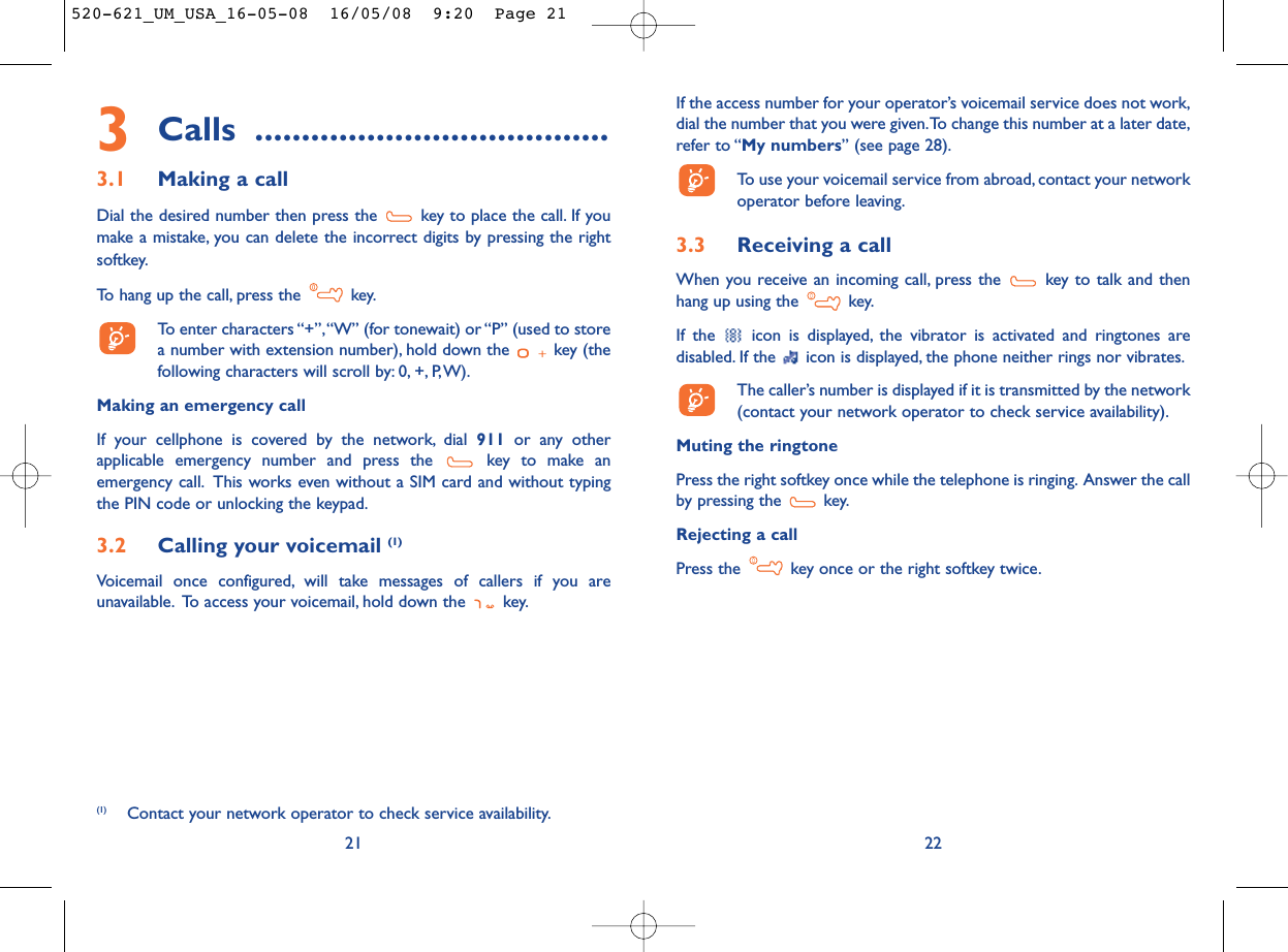 If the access number for your operator’s voicemail service does not work,dial the number that you were given.To change this number at a later date,refer to “My numbers” (see page 28).To use your voicemail service from abroad, contact your networkoperator before leaving.3.3 Receiving a callWhen you receive an incoming call, press the  key to talk and thenhang up using the  key.If the  icon is displayed, the vibrator is activated and ringtones aredisabled. If the  icon is displayed, the phone neither rings nor vibrates.The caller’s number is displayed if it is transmitted by the network(contact your network operator to check service availability).Muting the ringtonePress the right softkey once while the telephone is ringing. Answer the callby pressing the  key.Rejecting a callPress the  key once or the right softkey twice.223Calls ......................................3.1 Making a callDial the desired number then press the  key to place the call. If youmake a mistake, you can delete the incorrect digits by pressing the rightsoftkey.To hang up the call, press the  key.To enter characters “+”,“W” (for tonewait) or “P” (used to storea number with extension number), hold down the  key (thefollowing characters will scroll by: 0, +, P,W).Making an emergency callIf your cellphone is covered by the network, dial 911 or any otherapplicable emergency number and press the  key to make anemergency call. This works even without a SIM card and without typingthe PIN code or unlocking the keypad.3.2 Calling your voicemail (1)Voicemail once configured, will take messages of callers if you areunavailable. To access your voicemail, hold down the  key.21(1) Contact your network operator to check service availability.520-621_UM_USA_16-05-08  16/05/08  9:20  Page 21