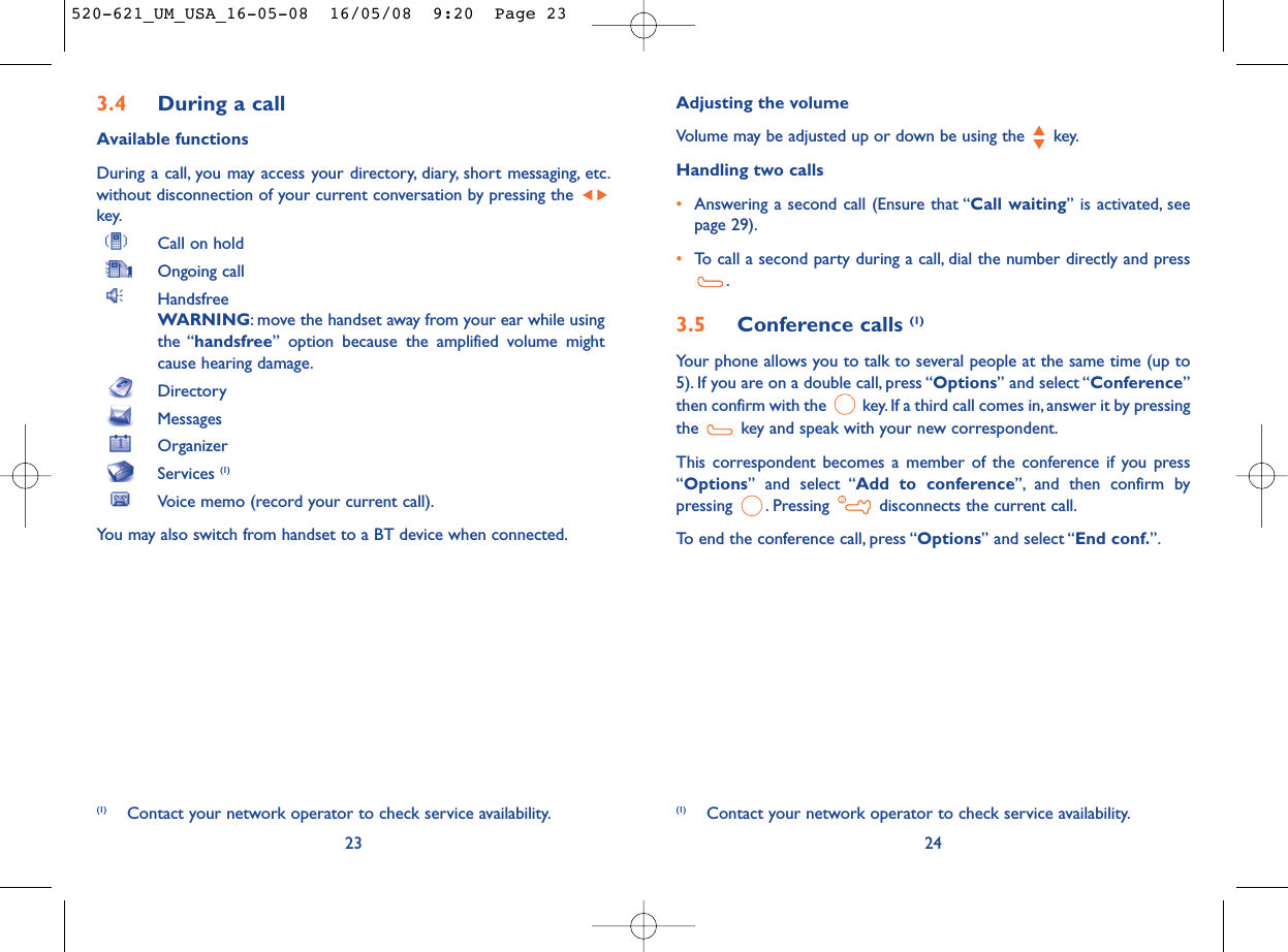 Adjusting the volumeVolume may be adjusted up or down be using the  key.Handling two calls•Answering a second call (Ensure that “Call waiting” is activated, seepage 29).•To call a second party during a call, dial the number directly and press.3.5 Conference calls (1)Your phone allows you to talk to several people at the same time (up to5). If you are on a double call, press “Options” and select “Conference”then confirm with the  key. If a third call comes in, answer it by pressingthe  key and speak with your new correspondent.This correspondent becomes a member of the conference if you press“Options” and select “Add to conference”, and then confirm bypressing  . Pressing  disconnects the current call.To end the conference call, press “Options” and select “End conf.”.24(1) Contact your network operator to check service availability.3.4 During a callAvailable functionsDuring a call, you may access your directory, diary, short messaging, etc.without disconnection of your current conversation by pressing the key.Call on holdOngoing callHandsfreeWARNING: move the handset away from your ear while usingthe “handsfree” option because the amplified volume mightcause hearing damage.DirectoryMessages OrganizerServices (1)Voice memo (record your current call).You may also switch from handset to a BT device when connected.23(1) Contact your network operator to check service availability.520-621_UM_USA_16-05-08  16/05/08  9:20  Page 23