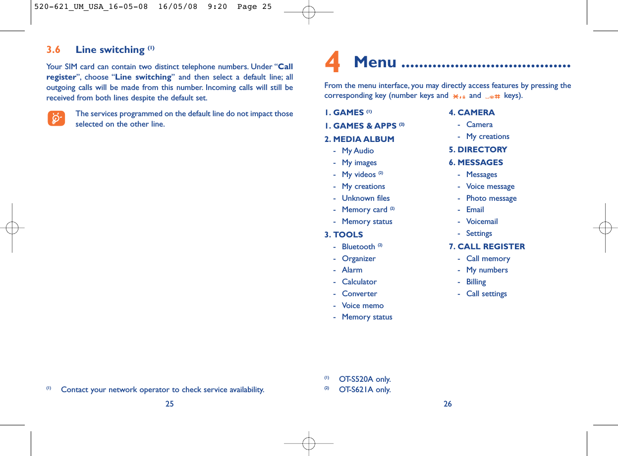 4Menu ......................................From the menu interface, you may directly access features by pressing thecorresponding key (number keys and  and  keys).261. GAMES (1)1. GAMES &amp; APPS (2)2. MEDIA ALBUM- My Audio- My images- My videos (2)- My creations- Unknown files- Memory card (2)- Memory status3. TOOLS- Bluetooth (2)- Organizer- Alarm- Calculator- Converter- Voice memo- Memory status4. CAMERA- Camera- My creations5. DIRECTORY6. MESSAGES- Messages- Voice message- Photo message- Email- Voicemail- Settings7. CALL REGISTER- Call memory- My numbers- Billing- Call settings3.6 Line switching (1)Your SIM card can contain two distinct telephone numbers. Under “Callregister”, choose “Line switching” and then select a default line; alloutgoing calls will be made from this number. Incoming calls will still bereceived from both lines despite the default set.The services programmed on the default line do not impact thoseselected on the other line.25(1) Contact your network operator to check service availability.(1) OT-S520A only.(2) OT-S621A only.520-621_UM_USA_16-05-08  16/05/08  9:20  Page 25