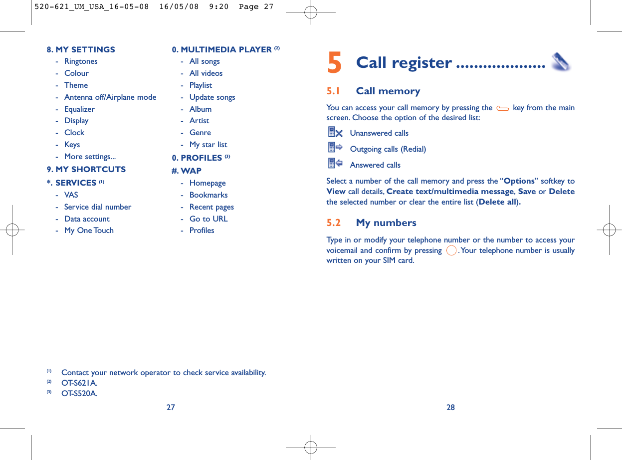 5Call register ....................5.1 Call memory You can access your call memory by pressing the  key from the mainscreen. Choose the option of the desired list:Unanswered callsOutgoing calls (Redial)Answered calls Select a number of the call memory and press the “Options” softkey toView call details, Create text/multimedia message,Save or Deletethe selected number or clear the entire list (Delete all).5.2 My numbers Type in or modify your telephone number or the number to access yourvoicemail and confirm by pressing  . Your telephone number is usuallywritten on your SIM card.28278. MY SETTINGS - Ringtones- Colour- Theme- Antenna off/Airplane mode- Equalizer- Display- Clock-Keys- More settings...9. MY SHORTCUTS*. SERVICES (1)-VAS- Service dial number- Data account- My One Touch0. MULTIMEDIA PLAYER (2)- All songs- All videos- Playlist- Update songs- Album- Artist- Genre- My star list0. PROFILES (3)#. WAP- Homepage- Bookmarks- Recent pages- Go to URL- Profiles (1) Contact your network operator to check service availability.(2) OT-S621A.(3) OT-S520A.520-621_UM_USA_16-05-08  16/05/08  9:20  Page 27