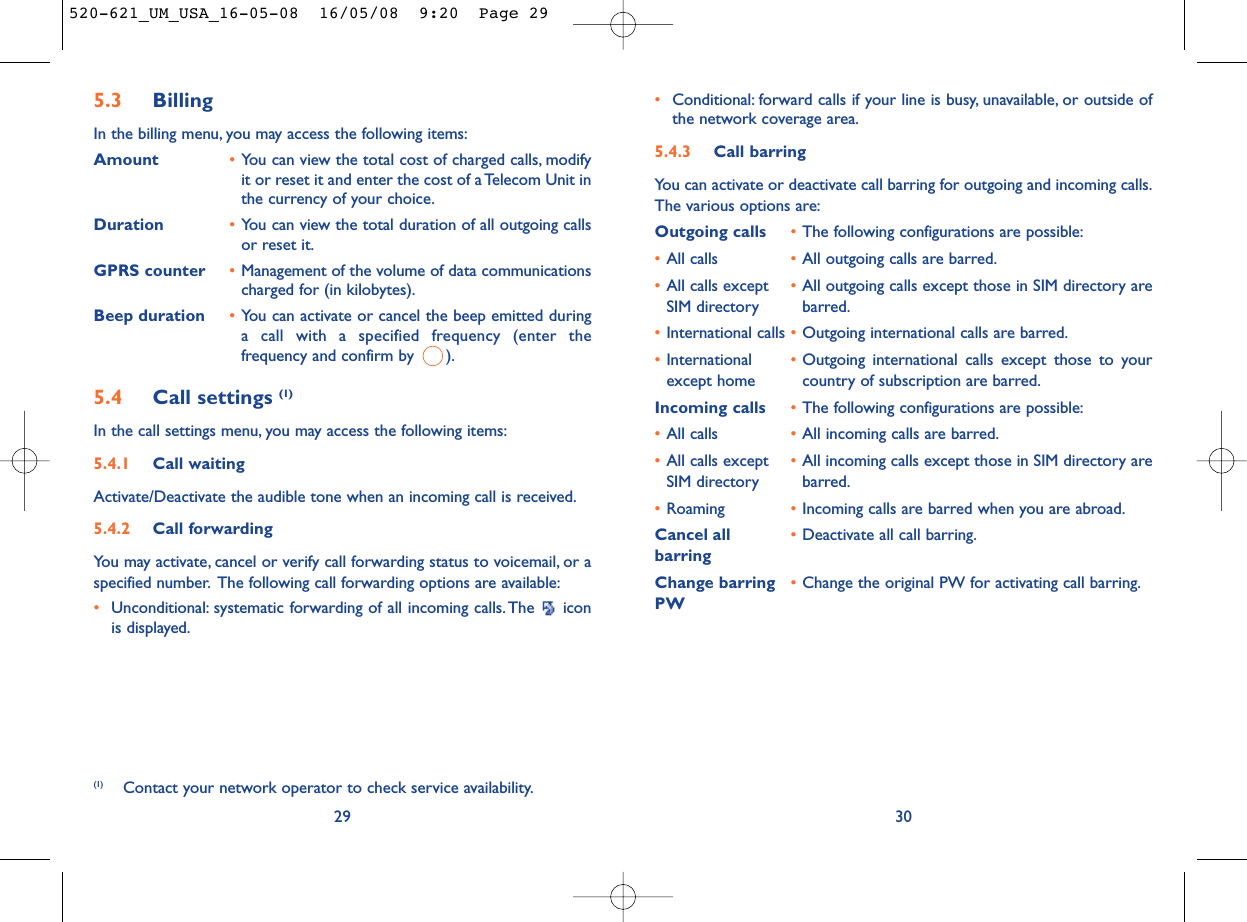 •Conditional: forward calls if your line is busy, unavailable, or outside ofthe network coverage area.5.4.3 Call barringYou can activate or deactivate call barring for outgoing and incoming calls.The various options are:Outgoing calls •The following configurations are possible:•All calls •All outgoing calls are barred.•All calls except •All outgoing calls except those in SIM directory are SIM directory barred.•International calls •Outgoing international calls are barred.•International  •Outgoing international calls except those to your except home country of subscription are barred.Incoming calls •The following configurations are possible:•All calls •All incoming calls are barred.•All calls except  •All incoming calls except those in SIM directory are SIM directory barred.•Roaming •Incoming calls are barred when you are abroad.Cancel all •Deactivate all call barring.barringChange barring •Change the original PW for activating call barring.PW305.3 Billing In the billing menu, you may access the following items:Amount •You can view the total cost of charged calls, modifyit or reset it and enter the cost of a Telecom Unit inthe currency of your choice.Duration •You can view the total duration of all outgoing callsor reset it.GPRS counter •Management of the volume of data communicationscharged for (in kilobytes).Beep duration •You can activate or cancel the beep emitted duringa call with a specified frequency (enter thefrequency and confirm by  ).5.4 Call settings (1)In the call settings menu, you may access the following items:5.4.1 Call waitingActivate/Deactivate the audible tone when an incoming call is received.5.4.2 Call forwardingYou may activate, cancel or verify call forwarding status to voicemail, or aspecified number. The following call forwarding options are available:•Unconditional: systematic forwarding of all incoming calls. The  iconis displayed.29(1) Contact your network operator to check service availability.520-621_UM_USA_16-05-08  16/05/08  9:20  Page 29