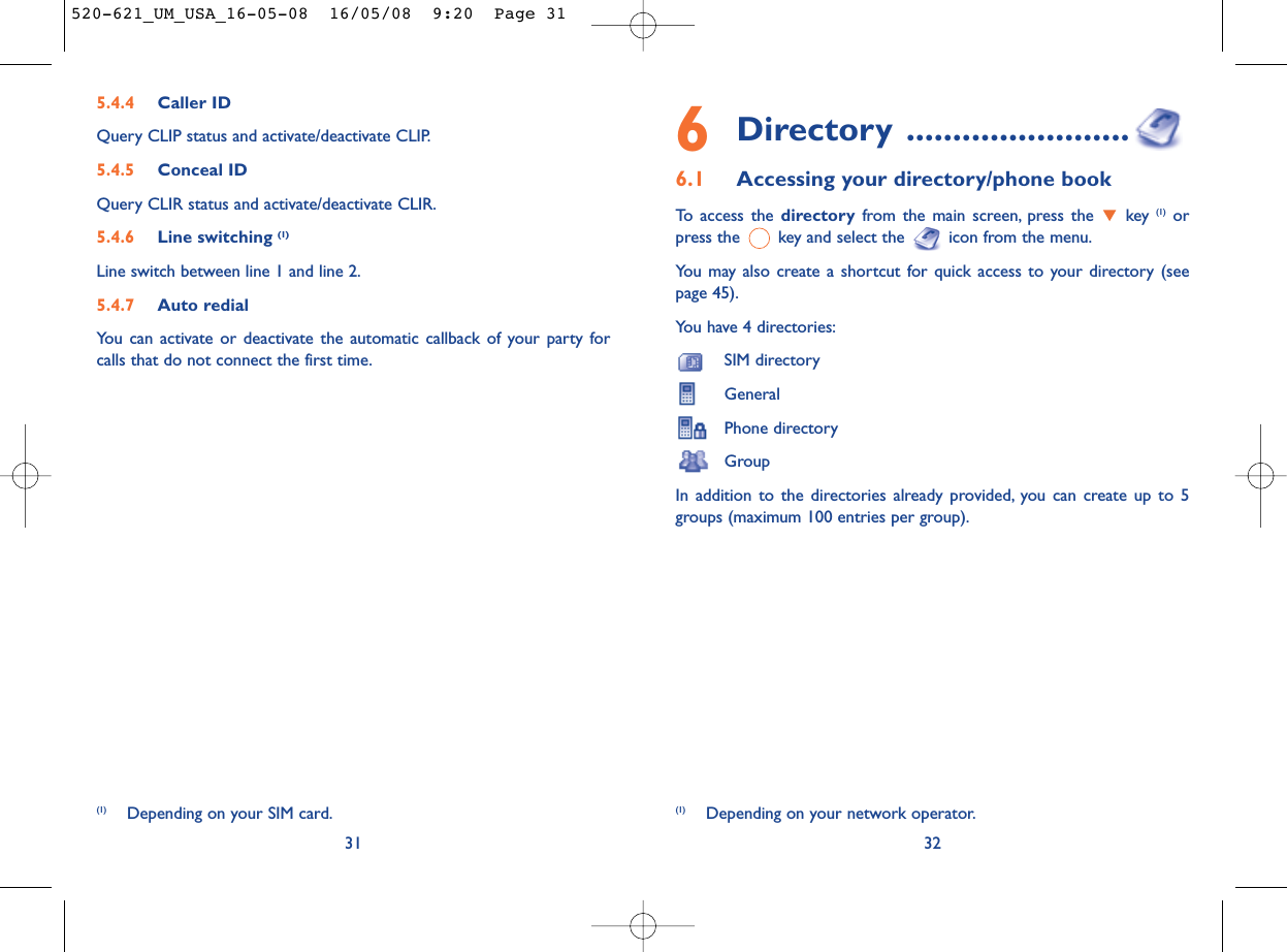 6Directory ........................6.1 Accessing your directory/phone bookTo access the directory from the main screen, press the  key (1) orpress the  key and select the  icon from the menu.You may also create a shortcut for quick access to your directory (seepage 45).You have 4 directories:SIM directoryGeneralPhone directoryGroupIn addition to the directories already provided, you can create up to 5groups (maximum 100 entries per group).32(1) Depending on your network operator.5.4.4 Caller IDQuery CLIP status and activate/deactivate CLIP.5.4.5 Conceal IDQuery CLIR status and activate/deactivate CLIR.5.4.6 Line switching (1)Line switch between line 1 and line 2.5.4.7 Auto redialYou can activate or deactivate the automatic callback of your party forcalls that do not connect the first time.31(1) Depending on your SIM card.520-621_UM_USA_16-05-08  16/05/08  9:20  Page 31