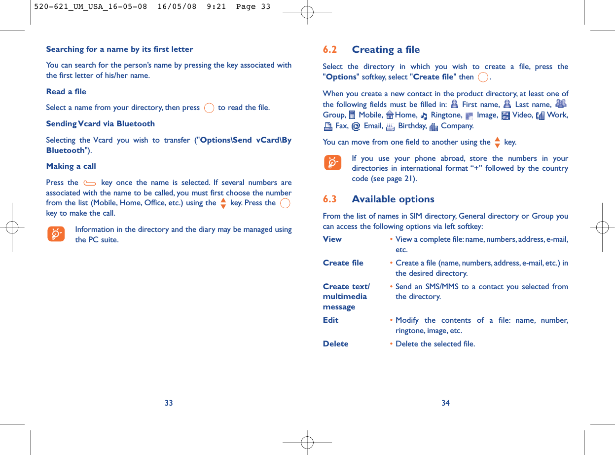 6.2 Creating a fileSelect the directory in which you wish to create a file, press the&quot;Options&quot; softkey, select &quot;Create file&quot; then  .When you create a new contact in the product directory, at least one ofthe following fields must be filled in: First name, Last name,Group, Mobile, Home, Ringtone, Image, Video, Work,Fax, Email, Birthday, Company.You can move from one field to another using the  key.If you use your phone abroad, store the numbers in yourdirectories in international format “+” followed by the countrycode (see page 21).6.3 Available optionsFrom the list of names in SIM directory, General directory or Group youcan access the following options via left softkey:View •View a complete file:name, numbers, address, e-mail,etc.Create file •Create a file (name, numbers, address, e-mail, etc.) inthe desired directory.Create text/ •Send an SMS/MMS to a contact you selected from multimedia  the directory.messageEdit •Modify the contents of a file: name, number,ringtone, image, etc.Delete •Delete the selected file.34Searching for a name by its first letterYou can search for the person’s name by pressing the key associated withthe first letter of his/her name.Read a fileSelect a name from your directory, then press  to read the file.Sending Vcard via BluetoothSelecting the Vcard you wish to transfer (&quot;Options\Send vCard\ByBluetooth&quot;).Making a callPress the  key once the name is selected. If several numbers areassociated with the name to be called, you must first choose the numberfrom the list (Mobile, Home, Office, etc.) using the key. Press the key to make the call.Information in the directory and the diary may be managed usingthe PC suite.33520-621_UM_USA_16-05-08  16/05/08  9:21  Page 33