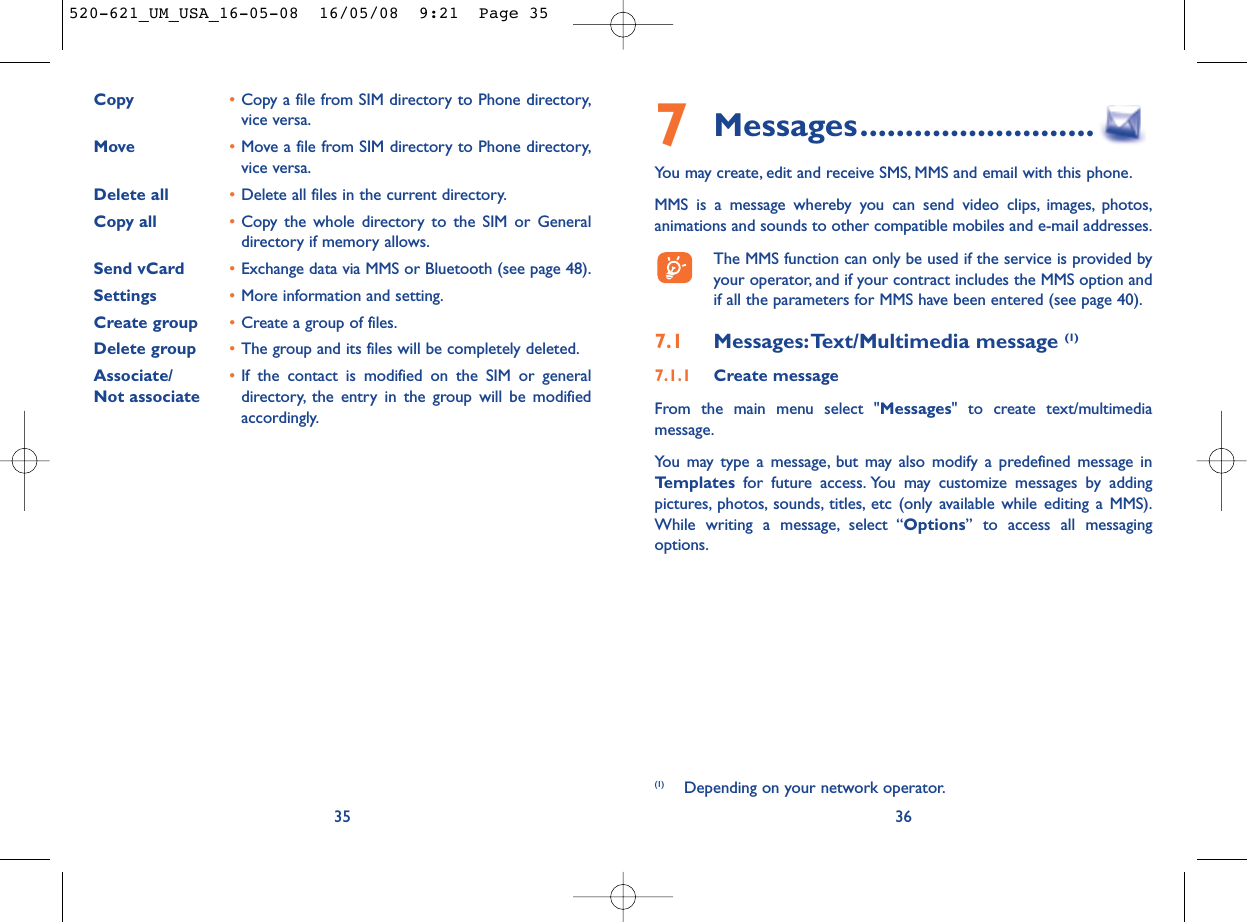 7Messages..........................You may create, edit and receive SMS, MMS and email with this phone.MMS is a message whereby you can send video clips, images, photos,animations and sounds to other compatible mobiles and e-mail addresses.The MMS function can only be used if the service is provided byyour operator, and if your contract includes the MMS option andif all the parameters for MMS have been entered (see page 40).7.1 Messages:Text/Multimedia message (1) 7.1.1 Create messageFrom the main menu select &quot;Messages&quot; to create text/multimediamessage.You may type a message, but may also modify a predefined message inTemplates for future access. You may customize messages by addingpictures, photos, sounds, titles, etc (only available while editing a MMS).While writing a message, select “Options” to access all messagingoptions.36(1) Depending on your network operator.Copy •Copy a file from SIM directory to Phone directory,vice versa.Move •Move a file from SIM directory to Phone directory,vice versa.Delete all •Delete all files in the current directory.Copy all  •Copy the whole directory to the SIM or Generaldirectory if memory allows.Send vCard •Exchange data via MMS or Bluetooth (see page 48).Settings •More information and setting.Create group •Create a group of files.Delete group •The group and its files will be completely deleted.Associate/ •If the contact is modified on the SIM or general Not associate directory, the entry in the group will be modifiedaccordingly.35520-621_UM_USA_16-05-08  16/05/08  9:21  Page 35