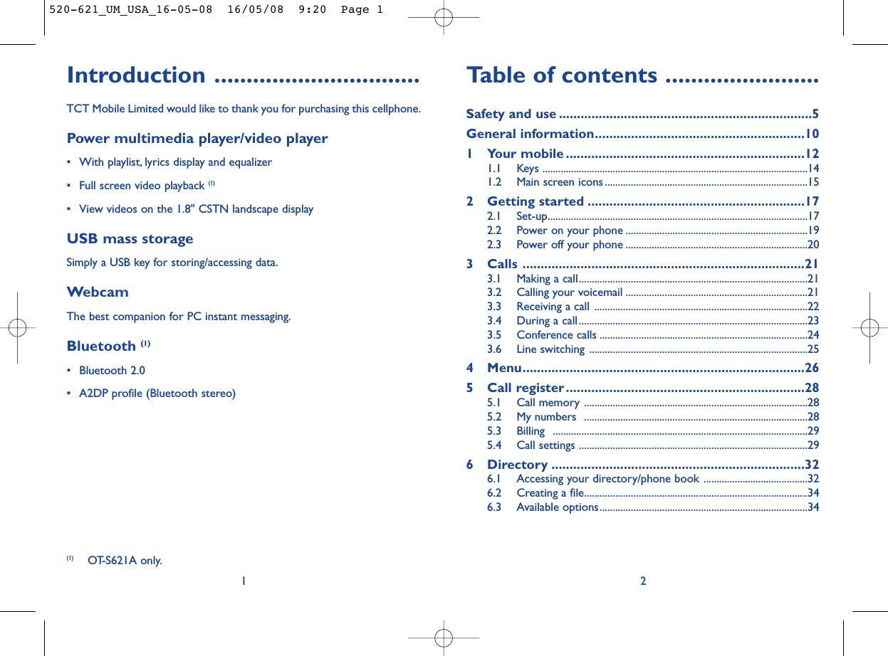 Table of contents ........................Safety and use ......................................................................5General information..........................................................101 Your mobile ..................................................................121.1 Keys ......................................................................................................141.2 Main screen icons ..............................................................................152 Getting started ............................................................172.1 Set-up....................................................................................................172.2 Power on your phone ......................................................................192.3 Power off your phone ......................................................................203 Calls ..............................................................................213.1 Making a call........................................................................................213.2 Calling your voicemail ......................................................................213.3 Receiving a call ..................................................................................223.4 During a call........................................................................................233.5 Conference calls ................................................................................243.6 Line switching ....................................................................................254 Menu..............................................................................265 Call register..................................................................285.1 Call memory ......................................................................................285.2 My numbers  ......................................................................................285.3 Billing ..................................................................................................295.4 Call settings ........................................................................................296 Directory ......................................................................326.1 Accessing your directory/phone book ........................................326.2 Creating a file......................................................................................346.3 Available options................................................................................342Introduction ................................TCT Mobile Limited would like to thank you for purchasing this cellphone.Power multimedia player/video player• With playlist, lyrics display and equalizer• Full screen video playback (1)• View videos on the 1.8&quot; CSTN landscape displayUSB mass storageSimply a USB key for storing/accessing data.WebcamThe best companion for PC instant messaging.Bluetooth (1)• Bluetooth 2.0• A2DP profile (Bluetooth stereo)1(1) OT-S621A only.520-621_UM_USA_16-05-08  16/05/08  9:20  Page 1