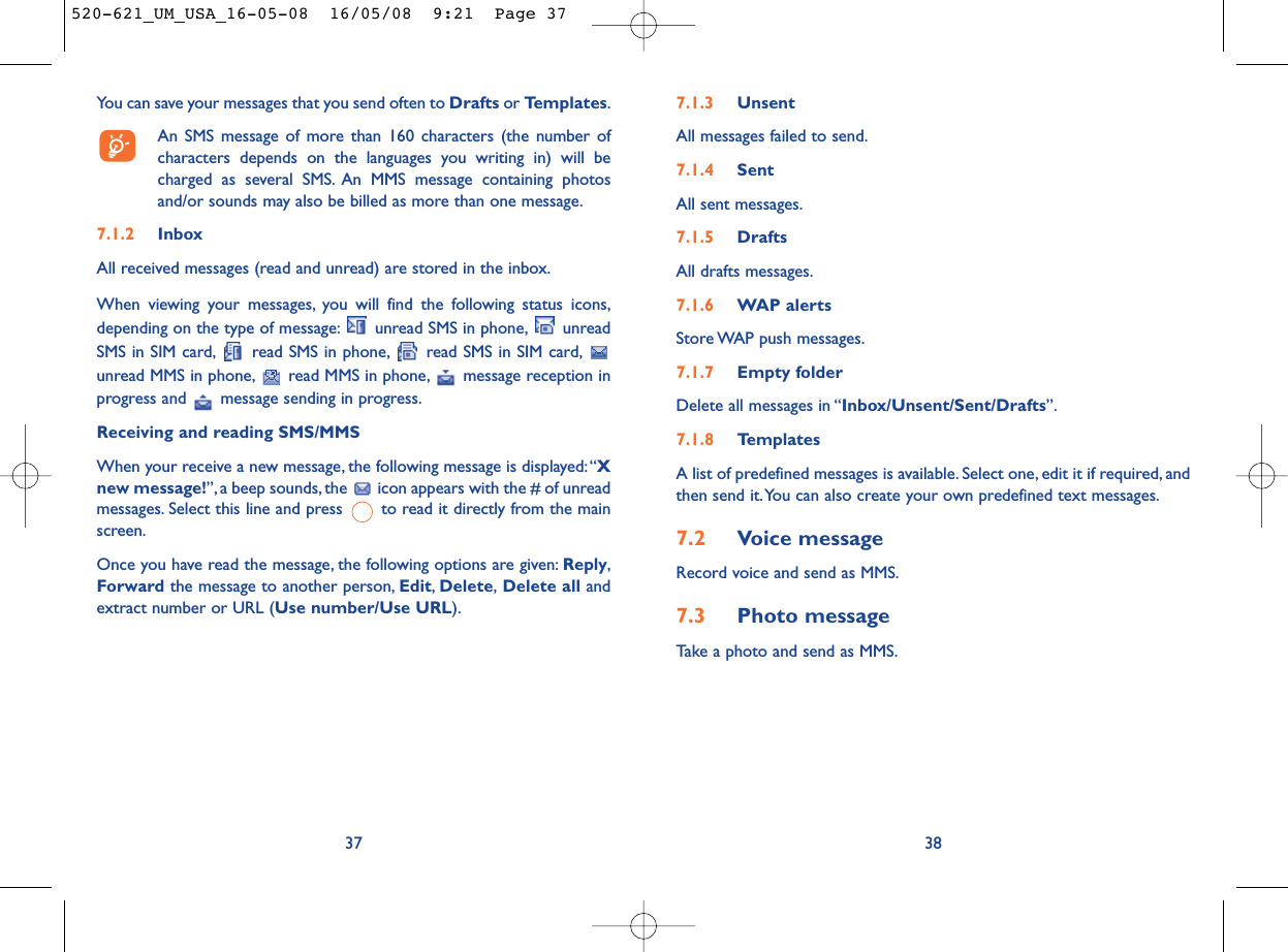 7.1.3 UnsentAll messages failed to send.7.1.4 SentAll sent messages.7.1.5 DraftsAll drafts messages.7.1.6 WAP alertsStore WAP push messages.7.1.7 Empty folderDelete all messages in “Inbox/Unsent/Sent/Drafts”.7.1.8 TemplatesA list of predefined messages is available. Select one, edit it if required, andthen send it.You can also create your own predefined text messages.7.2 Voice messageRecord voice and send as MMS.7.3 Photo messageTake a photo and send as MMS.38You can save your messages that you send often to Drafts or Templates.An SMS message of more than 160 characters (the number ofcharacters depends on the languages you writing in) will becharged as several SMS. An MMS message containing photosand/or sounds may also be billed as more than one message.7.1.2 InboxAll received messages (read and unread) are stored in the inbox.When viewing your messages, you will find the following status icons,depending on the type of message: unread SMS in phone, unreadSMS in SIM card, read SMS in phone, read SMS in SIM card,unread MMS in phone, read MMS in phone, message reception inprogress and  message sending in progress.Receiving and reading SMS/MMSWhen your receive a new message, the following message is displayed:“Xnew message!”, a beep sounds, the  icon appears with the # of unreadmessages. Select this line and press  to read it directly from the mainscreen.Once you have read the message, the following options are given: Reply,Forward the message to another person, Edit,Delete,Delete all andextract number or URL (Use number/Use URL).37520-621_UM_USA_16-05-08  16/05/08  9:21  Page 37