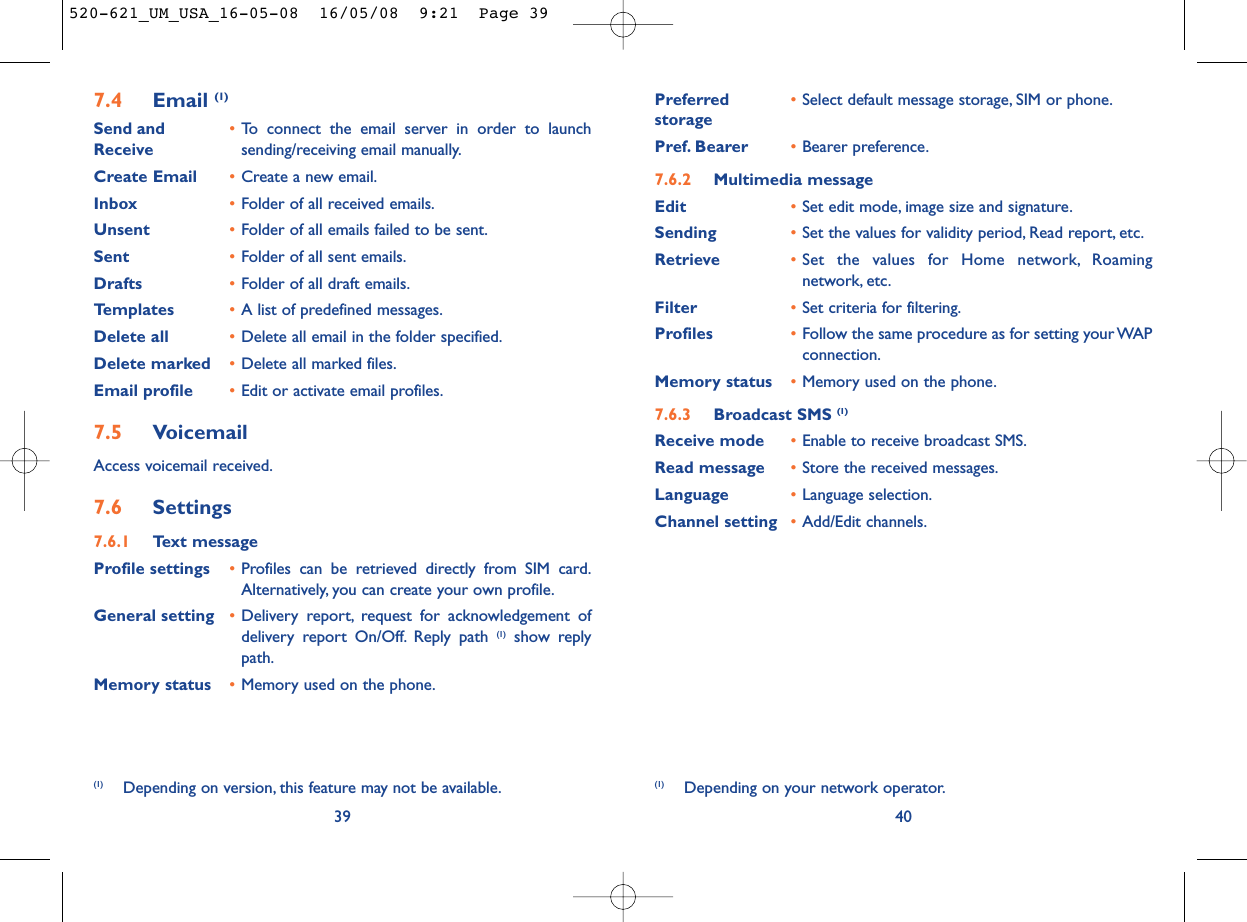 Preferred •Select default message storage, SIM or phone.storagePref. Bearer •Bearer preference.7.6.2 Multimedia messageEdit •Set edit mode, image size and signature.Sending •Set the values for validity period, Read report, etc.Retrieve •Set the values for Home network, Roamingnetwork, etc.Filter •Set criteria for filtering.Profiles •Follow the same procedure as for setting your WAPconnection.Memory status •Memory used on the phone.7.6.3 Broadcast SMS (1)Receive mode •Enable to receive broadcast SMS.Read message •Store the received messages.Language •Language selection.Channel setting •Add/Edit channels.40(1) Depending on your network operator.7.4 Email (1)Send and •To connect the email server in order to launch Receive sending/receiving email manually.Create Email •Create a new email.Inbox •Folder of all received emails.Unsent •Folder of all emails failed to be sent.Sent •Folder of all sent emails.Drafts •Folder of all draft emails.Templates •A list of predefined messages.Delete all •Delete all email in the folder specified.Delete marked •Delete all marked files.Email profile •Edit or activate email profiles.7.5 VoicemailAccess voicemail received.7.6 Settings7.6.1 Text messageProfile settings •Profiles can be retrieved directly from SIM card.Alternatively, you can create your own profile.General setting •Delivery report, request for acknowledgement ofdelivery report On/Off. Reply path (1) show replypath.Memory status •Memory used on the phone.39(1) Depending on version, this feature may not be available.520-621_UM_USA_16-05-08  16/05/08  9:21  Page 39