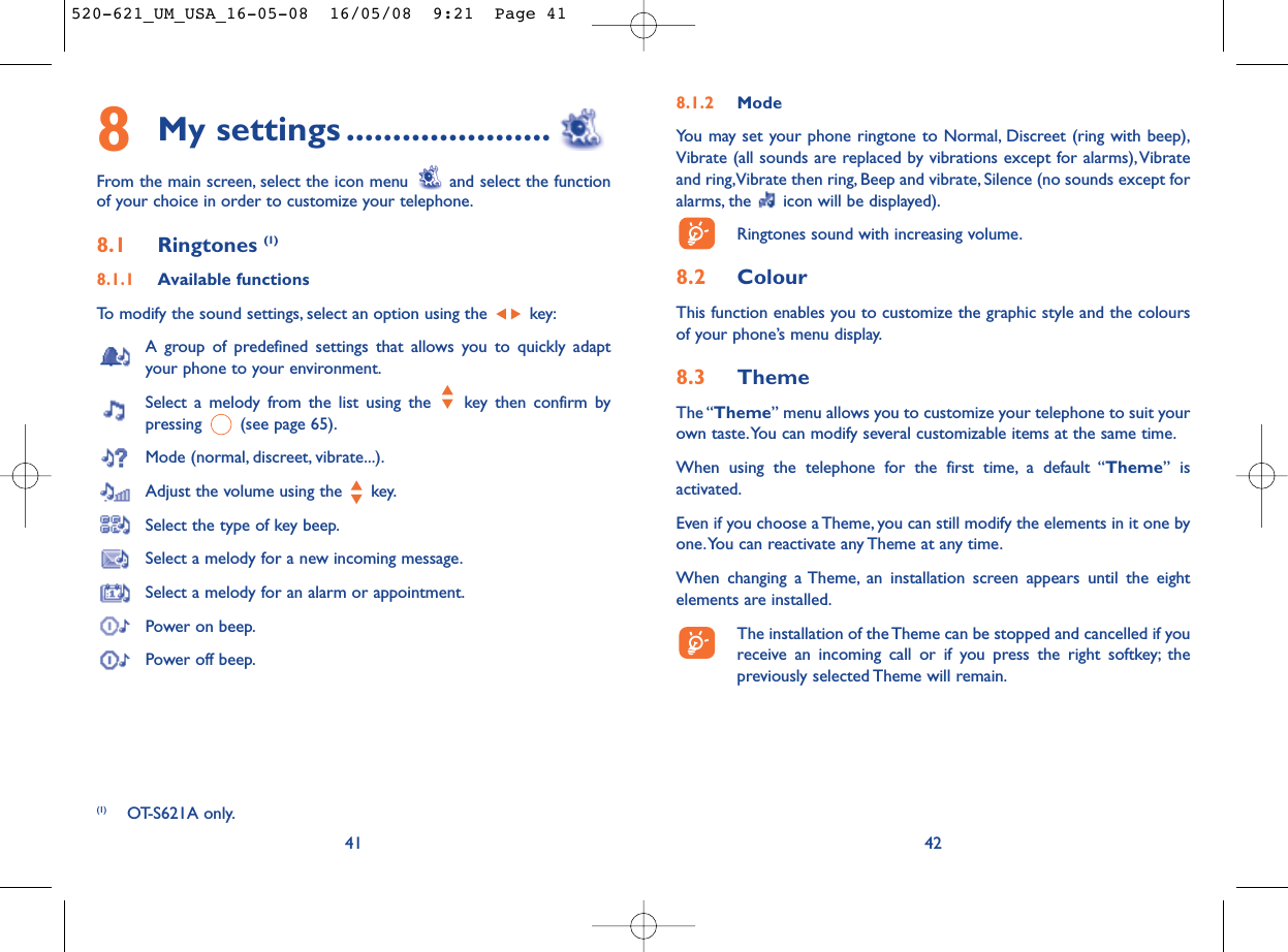 8.1.2 ModeYou may set your phone ringtone to Normal, Discreet (ring with beep),Vibrate (all sounds are replaced by vibrations except for alarms),Vibrateand ring,Vibrate then ring, Beep and vibrate, Silence (no sounds except foralarms, the  icon will be displayed).Ringtones sound with increasing volume.8.2 ColourThis function enables you to customize the graphic style and the coloursof your phone’s menu display.8.3 ThemeThe “Theme” menu allows you to customize your telephone to suit yourown taste.You can modify several customizable items at the same time.When using the telephone for the first time, a default “Theme” isactivated.Even if you choose a Theme, you can still modify the elements in it one byone.You can reactivate any Theme at any time.When changing a Theme, an installation screen appears until the eightelements are installed.The installation of the Theme can be stopped and cancelled if youreceive an incoming call or if you press the right softkey; thepreviously selected Theme will remain.428My settings ......................From the main screen, select the icon menu  and select the functionof your choice in order to customize your telephone.8.1 Ringtones (1)8.1.1 Available functionsTo modify the sound settings, select an option using the  key:A group of predefined settings that allows you to quickly adaptyour phone to your environment.Select a melody from the list using the  key then confirm bypressing  (see page 65).Mode (normal, discreet, vibrate...).Adjust the volume using the  key.Select the type of key beep.Select a melody for a new incoming message.Select a melody for an alarm or appointment.Power on beep.Power off beep.41(1) OT-S621A only.520-621_UM_USA_16-05-08  16/05/08  9:21  Page 41