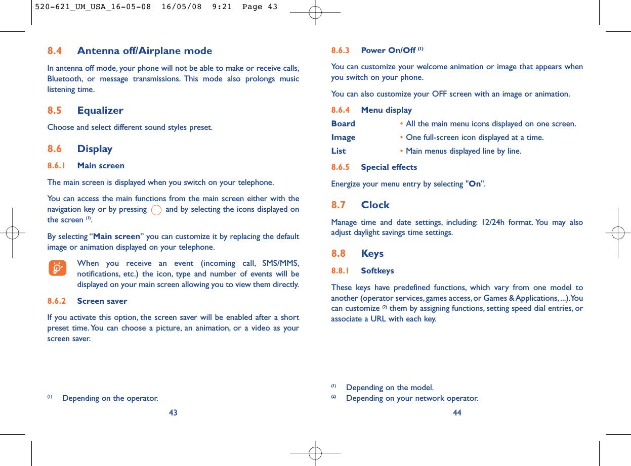 8.6.3 Power On/Off (1)You can customize your welcome animation or image that appears whenyou switch on your phone.You can also customize your OFF screen with an image or animation.8.6.4 Menu displayBoard •All the main menu icons displayed on one screen.Image •One full-screen icon displayed at a time.List •Main menus displayed line by line.8.6.5 Special effectsEnergize your menu entry by selecting &quot;On&quot;.8.7 ClockManage time and date settings, including: 12/24h format. You may alsoadjust daylight savings time settings.8.8 Keys8.8.1 SoftkeysThese keys have predefined functions, which vary from one model toanother (operator services, games access, or Games &amp; Applications, ...).Youcan customize (2) them by assigning functions, setting speed dial entries, orassociate a URL with each key.44(1) Depending on the model.(2) Depending on your network operator.(1) Depending on the operator.8.4 Antenna off/Airplane modeIn antenna off mode, your phone will not be able to make or receive calls,Bluetooth, or message transmissions. This mode also prolongs musiclistening time.8.5 EqualizerChoose and select different sound styles preset.8.6 Display8.6.1 Main screenThe main screen is displayed when you switch on your telephone.You can access the main functions from the main screen either with thenavigation key or by pressing  and by selecting the icons displayed onthe screen (1).By selecting “Main screen” you can customize it by replacing the defaultimage or animation displayed on your telephone.When you receive an event (incoming call, SMS/MMS,notifications, etc.) the icon, type and number of events will bedisplayed on your main screen allowing you to view them directly.8.6.2 Screen saver If you activate this option, the screen saver will be enabled after a shortpreset time. You can choose a picture, an animation, or a video as yourscreen saver.43520-621_UM_USA_16-05-08  16/05/08  9:21  Page 43