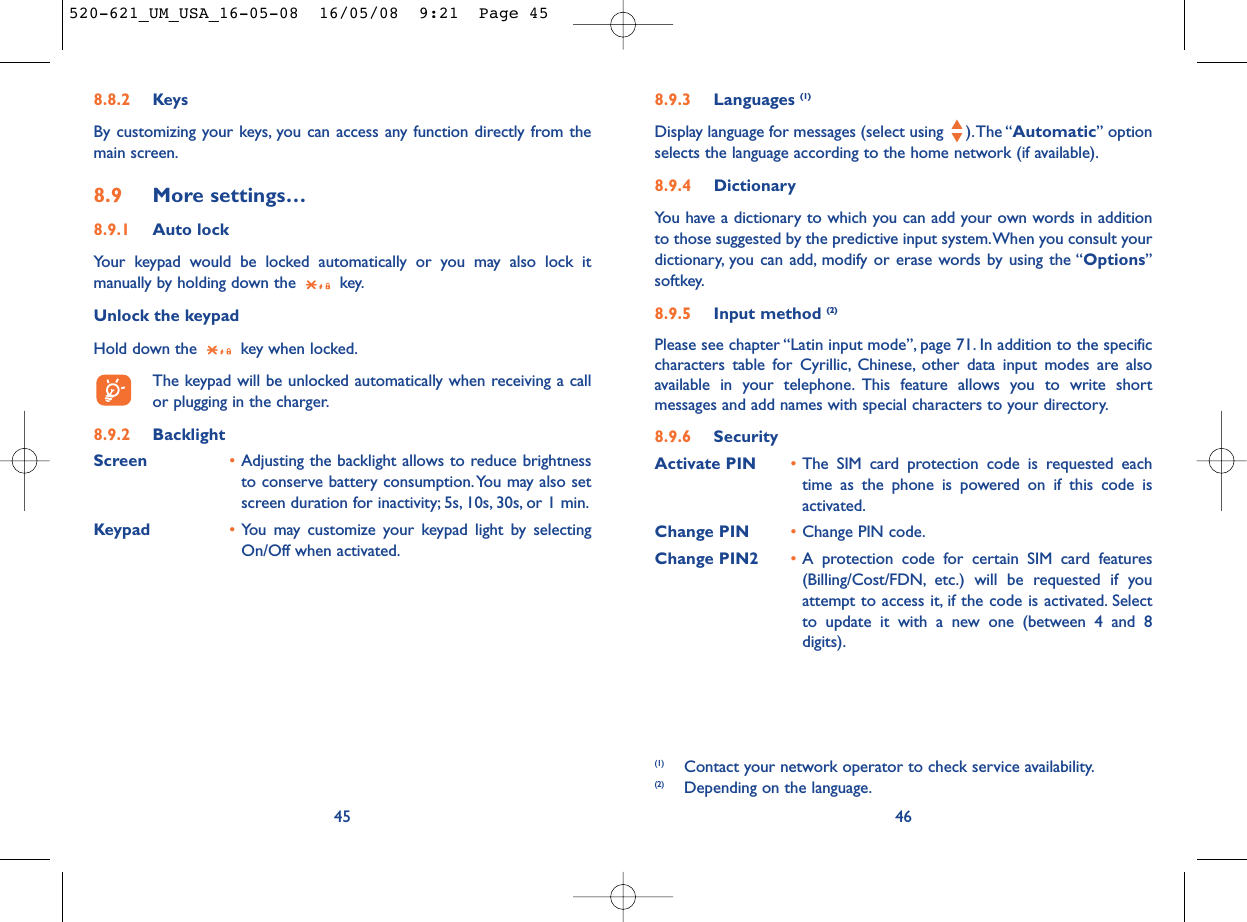 8.9.3 Languages (1)Display language for messages (select using  ).The “Automatic” optionselects the language according to the home network (if available).8.9.4 DictionaryYou have a dictionary to which you can add your own words in additionto those suggested by the predictive input system.When you consult yourdictionary, you can add, modify or erase words by using the “Options”softkey.8.9.5 Input method (2)Please see chapter “Latin input mode”, page 71. In addition to the specificcharacters table for Cyrillic, Chinese, other data input modes are alsoavailable in your telephone. This feature allows you to write shortmessages and add names with special characters to your directory.8.9.6 SecurityActivate PIN •The SIM card protection code is requested eachtime as the phone is powered on if this code isactivated.Change PIN •Change PIN code.Change PIN2 •A protection code for certain SIM card features(Billing/Cost/FDN, etc.) will be requested if youattempt to access it, if the code is activated. Selectto update it with a new one (between 4 and 8digits).46(1) Contact your network operator to check service availability.(2) Depending on the language.8.8.2 KeysBy customizing your keys, you can access any function directly from themain screen.8.9 More settings…8.9.1 Auto lockYour keypad would be locked automatically or you may also lock itmanually by holding down the  key.Unlock the keypadHold down the  key when locked.The keypad will be unlocked automatically when receiving a callor plugging in the charger.8.9.2 BacklightScreen •Adjusting the backlight allows to reduce brightnessto conserve battery consumption.You may also setscreen duration for inactivity; 5s, 10s, 30s, or 1 min.Keypad •You may customize your keypad light by selectingOn/Off when activated.45520-621_UM_USA_16-05-08  16/05/08  9:21  Page 45