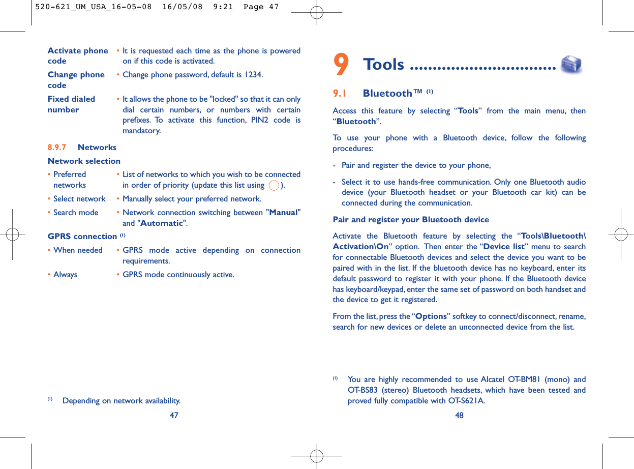 489Tools ................................9.1 Bluetooth™ (1)Access this feature by selecting “Tools” from the main menu, then“Bluetooth”.To use your phone with a Bluetooth device, follow the followingprocedures:- Pair and register the device to your phone,- Select it to use hands-free communication. Only one Bluetooth audiodevice (your Bluetooth headset or your Bluetooth car kit) can beconnected during the communication.Pair and register your Bluetooth deviceActivate the Bluetooth feature by selecting the “Tools\Bluetooth\Activation\On” option. Then enter the “Device list” menu to searchfor connectable Bluetooth devices and select the device you want to bepaired with in the list. If the bluetooth device has no keyboard, enter itsdefault password to register it with your phone. If the Bluetooth devicehas keyboard/keypad, enter the same set of password on both handset andthe device to get it registered.From the list,press the “Options” softkey to connect/disconnect, rename,search for new devices or delete an unconnected device from the list.(1) You are highly recommended to use Alcatel OT-BM81 (mono) andOT-BS83 (stereo) Bluetooth headsets, which have been tested andproved fully compatible with OT-S621A.Activate phone  •It is requested each time as the phone is powered code on if this code is activated.Change phone •Change phone password, default is 1234.codeFixed dialed  •It allows the phone to be &quot;locked&quot; so that it can only number dial certain numbers, or numbers with certainprefixes. To activate this function, PIN2 code ismandatory.8.9.7 NetworksNetwork selection•Preferred  •List of networks to which you wish to be connected networks in order of priority (update this list using  ).•Select network •Manually select your preferred network.•Search mode •Network connection switching between &quot;Manual&quot;and &quot;Automatic&quot;.GPRS connection (1)•When needed •GPRS mode active depending on connectionrequirements.•Always •GPRS mode continuously active.47(1) Depending on network availability.520-621_UM_USA_16-05-08  16/05/08  9:21  Page 47