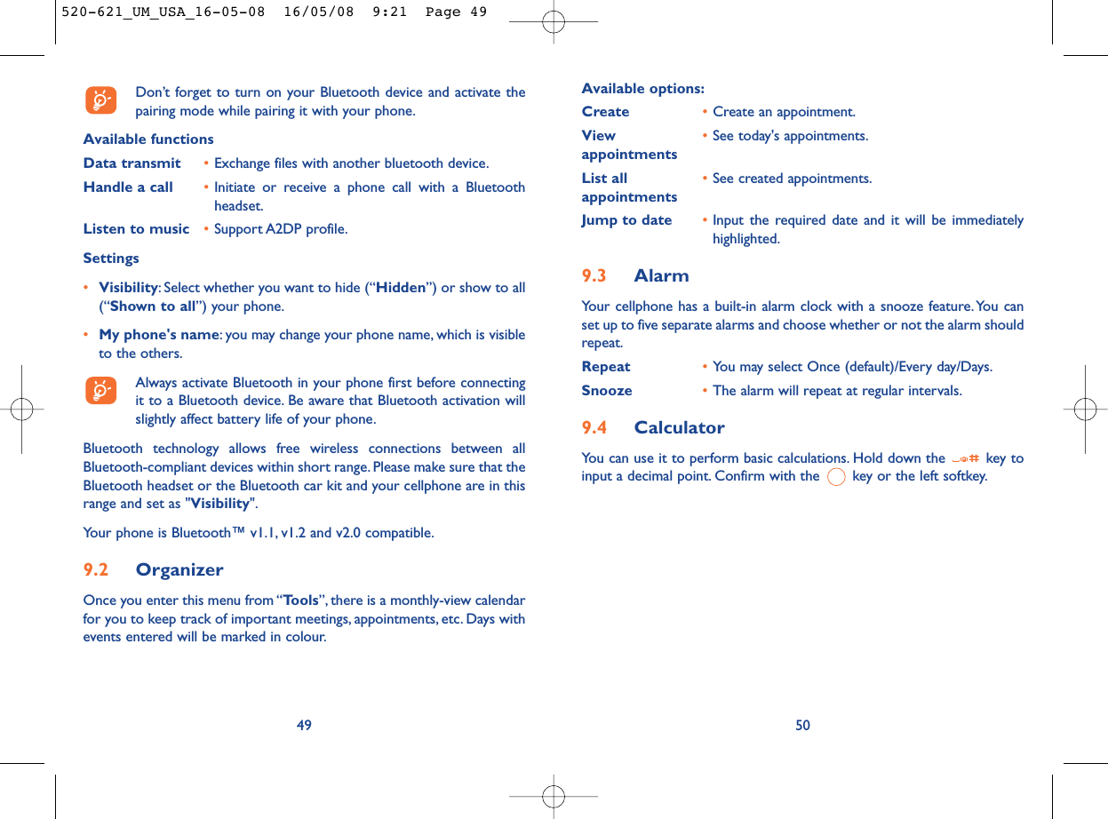 Available options:Create •Create an appointment.View  •See today&apos;s appointments.appointmentsList all •See created appointments.appointments Jump to date •Input the required date and it will be immediatelyhighlighted.9.3 AlarmYour cellphone has a built-in alarm clock with a snooze feature. You canset up to five separate alarms and choose whether or not the alarm shouldrepeat.Repeat •You may select Once (default)/Every day/Days.Snooze •The alarm will repeat at regular intervals.9.4 CalculatorYou can use it to perform basic calculations. Hold down the  key toinput a decimal point. Confirm with the  key or the left softkey.50Don’t forget to turn on your Bluetooth device and activate thepairing mode while pairing it with your phone.Available functionsData transmit •Exchange files with another bluetooth device.Handle a call •Initiate or receive a phone call with a Bluetoothheadset.Listen to music •Support A2DP profile.Settings •Visibility: Select whether you want to hide (“Hidden”) or show to all(“Shown to all”) your phone.•My phone&apos;s name: you may change your phone name, which is visibleto the others.Always activate Bluetooth in your phone first before connectingit to a Bluetooth device. Be aware that Bluetooth activation willslightly affect battery life of your phone.Bluetooth technology allows free wireless connections between allBluetooth-compliant devices within short range. Please make sure that theBluetooth headset or the Bluetooth car kit and your cellphone are in thisrange and set as &quot;Visibility&quot;.Your phone is Bluetooth™ v1.1, v1.2 and v2.0 compatible.9.2 OrganizerOnce you enter this menu from “Tools”, there is a monthly-view calendarfor you to keep track of important meetings, appointments, etc. Days withevents entered will be marked in colour.49520-621_UM_USA_16-05-08  16/05/08  9:21  Page 49