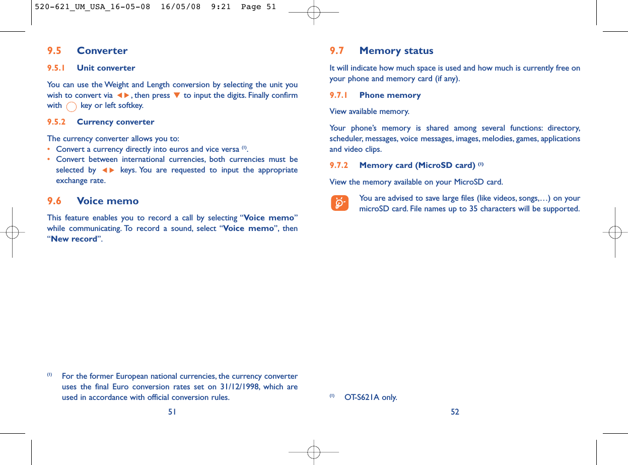 9.7 Memory statusIt will indicate how much space is used and how much is currently free onyour phone and memory card (if any).9.7.1 Phone memory View available memory.Your phone’s memory is shared among several functions: directory,scheduler, messages, voice messages, images, melodies, games, applicationsand video clips.9.7.2 Memory card (MicroSD card) (1)View the memory available on your MicroSD card.You are advised to save large files (like videos, songs,…) on yourmicroSD card. File names up to 35 characters will be supported.529.5 Converter9.5.1 Unit converterYou can use the Weight and Length conversion by selecting the unit youwish to convert via  , then press  to input the digits. Finally confirmwith  key or left softkey.9.5.2 Currency converterThe currency converter allows you to:•Convert a currency directly into euros and vice versa (1).•Convert between international currencies, both currencies must beselected by  keys. You are requested to input the appropriateexchange rate.9.6 Voice memoThis feature enables you to record a call by selecting “Voice memo”while communicating. To record a sound, select “Voice memo”, then“New record”.51(1) For the former European national currencies, the currency converteruses the final Euro conversion rates set on 31/12/1998, which areused in accordance with official conversion rules. (1) OT-S621A only.520-621_UM_USA_16-05-08  16/05/08  9:21  Page 51
