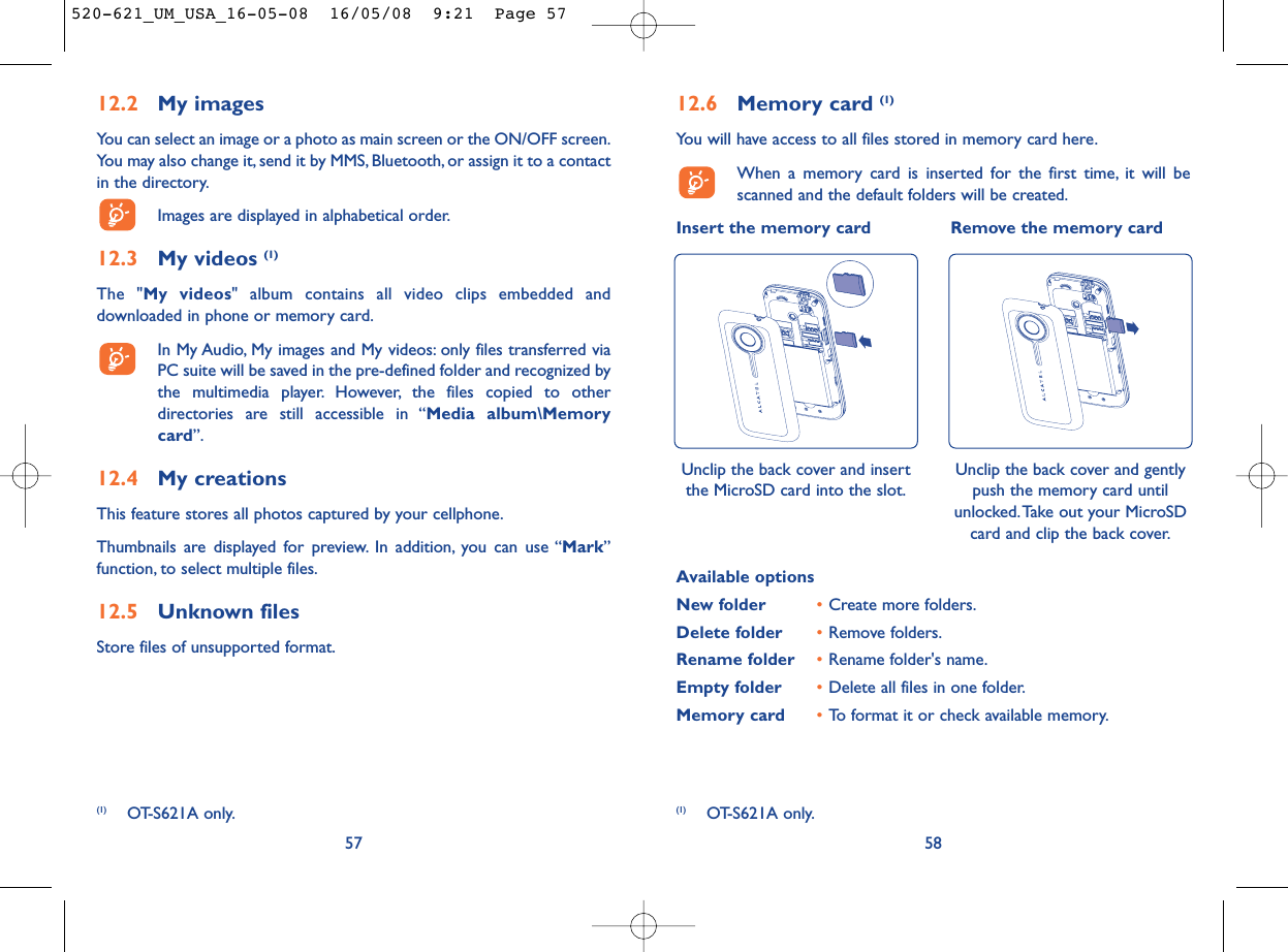 12.6 Memory card (1)You will have access to all files stored in memory card here.When a memory card is inserted for the first time, it will bescanned and the default folders will be created.Insert the memory card Remove the memory card58Available optionsNew folder •Create more folders.Delete folder •Remove folders.Rename folder •Rename folder&apos;s name.Empty folder •Delete all files in one folder.Memory card  •To format it or check available memory.Unclip the back cover and insertthe MicroSD card into the slot.Unclip the back cover and gentlypush the memory card untilunlocked.Take out your MicroSDcard and clip the back cover.12.2 My imagesYou can select an image or a photo as main screen or the ON/OFF screen.You may also change it, send it by MMS, Bluetooth, or assign it to a contactin the directory.Images are displayed in alphabetical order.12.3 My videos (1)The &quot;My videos&quot; album contains all video clips embedded anddownloaded in phone or memory card.In My Audio, My images and My videos: only files transferred viaPC suite will be saved in the pre-defined folder and recognized bythe multimedia player. However, the files copied to otherdirectories are still accessible in “Media album\Memorycard”.12.4 My creationsThis feature stores all photos captured by your cellphone.Thumbnails are displayed for preview. In addition, you can use “Mark”function, to select multiple files.12.5 Unknown filesStore files of unsupported format.57(1) OT-S621A only. (1) OT-S621A only.520-621_UM_USA_16-05-08  16/05/08  9:21  Page 57