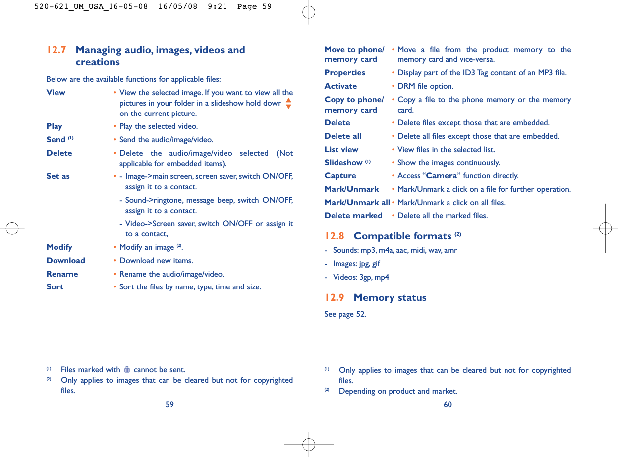 Move to phone/ •Move a file from the product memory to the memory card memory card and vice-versa.Properties •Display part of the ID3 Tag content of an MP3 file.Activate •DRM file option.Copy to phone/ •Copy a file to the phone memory or the memory memory card card.Delete •Delete files except those that are embedded.Delete all •Delete all files except those that are embedded.List view •View files in the selected list.Slideshow (1) •Show the images continuously.Capture •Access “Camera” function directly.Mark/Unmark •Mark/Unmark a click on a file for further operation.Mark/Unmark all •Mark/Unmark a click on all files.Delete marked •Delete all the marked files.12.8 Compatible formats (2)- Sounds: mp3, m4a, aac, midi, wav, amr- Images: jpg, gif- Videos: 3gp, mp412.9 Memory statusSee page 52.60(1) Only applies to images that can be cleared but not for copyrightedfiles.(2) Depending on product and market.12.7 Managing audio, images, videos and creationsBelow are the available functions for applicable files:View •View the selected image. If you want to view all thepictures in your folder in a slideshow hold down on the current picture.Play •Play the selected video.Send (1) •Send the audio/image/video.Delete •Delete the audio/image/video selected (Notapplicable for embedded items).Set as •- Image-&gt;main screen, screen saver, switch ON/OFF,assign it to a contact.- Sound-&gt;ringtone, message beep, switch ON/OFF,assign it to a contact.- Video-&gt;Screen saver, switch ON/OFF or assign itto a contact,Modify •Modify an image (2).Download •Download new items.Rename •Rename the audio/image/video.Sort  •Sort the files by name, type, time and size.59(1) Files marked with  cannot be sent.(2) Only applies to images that can be cleared but not for copyrightedfiles.520-621_UM_USA_16-05-08  16/05/08  9:21  Page 59