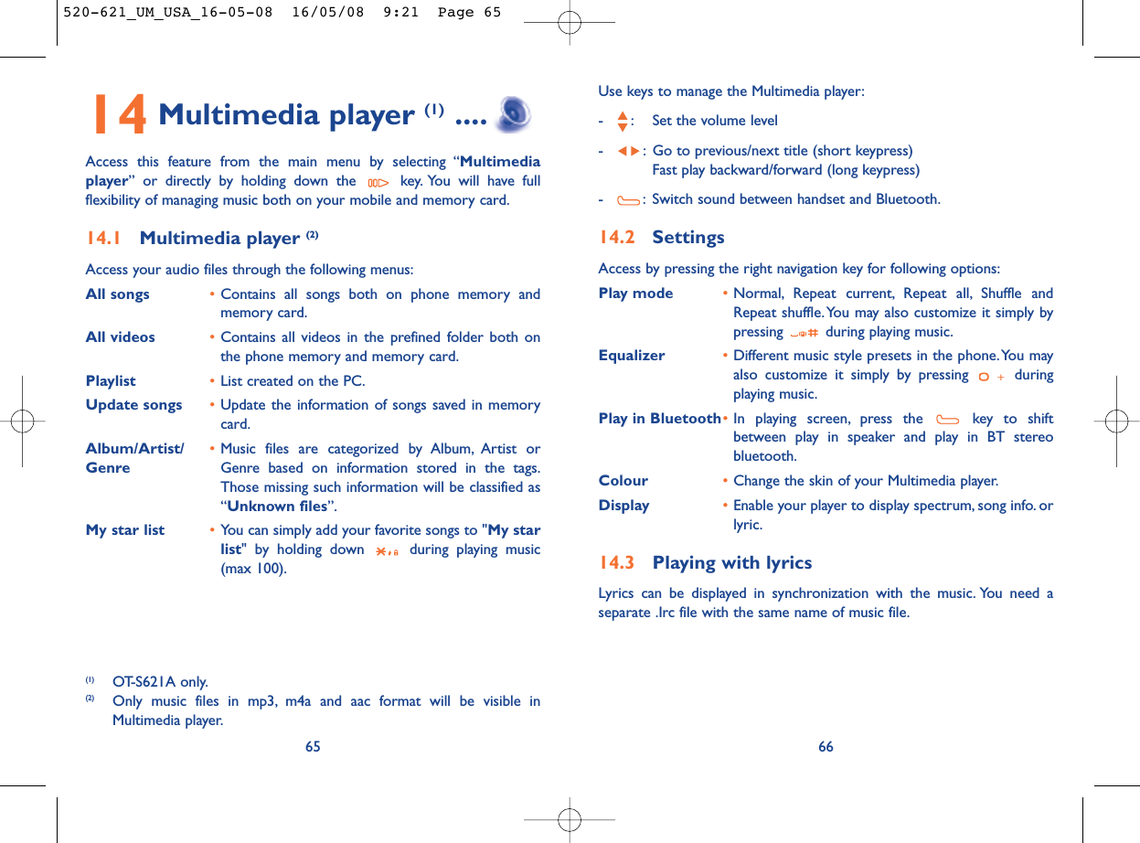 Use keys to manage the Multimedia player:- : Set the volume level- : Go to previous/next title (short keypress)Fast play backward/forward (long keypress)- : Switch sound between handset and Bluetooth.14.2 SettingsAccess by pressing the right navigation key for following options:Play mode •Normal, Repeat current, Repeat all, Shuffle andRepeat shuffle. You may also customize it simply bypressing  during playing music.Equalizer •Different music style presets in the phone.You mayalso customize it simply by pressing  duringplaying music.Play in Bluetooth•In playing screen, press the  key to shiftbetween play in speaker and play in BT stereobluetooth.Colour •Change the skin of your Multimedia player.Display •Enable your player to display spectrum, song info. orlyric.14.3 Playing with lyricsLyrics can be displayed in synchronization with the music. You need aseparate .Irc file with the same name of music file.6614 Multimedia player (1) ....Access this feature from the main menu by selecting “Multimediaplayer” or directly by holding down the  key. You will have fullflexibility of managing music both on your mobile and memory card.14.1 Multimedia player (2)Access your audio files through the following menus:All songs •Contains all songs both on phone memory andmemory card.All videos •Contains all videos in the prefined folder both onthe phone memory and memory card.Playlist •List created on the PC.Update songs •Update the information of songs saved in memorycard.Album/Artist/ •Music files are categorized by Album, Artist or Genre Genre based on information stored in the tags.Those missing such information will be classified as“Unknown files”.My star list •You can simply add your favorite songs to &quot;My starlist&quot; by holding down  during playing music(max 100).65(1) OT-S621A only.(2) Only music files in mp3, m4a and aac format will be visible inMultimedia player.520-621_UM_USA_16-05-08  16/05/08  9:21  Page 65