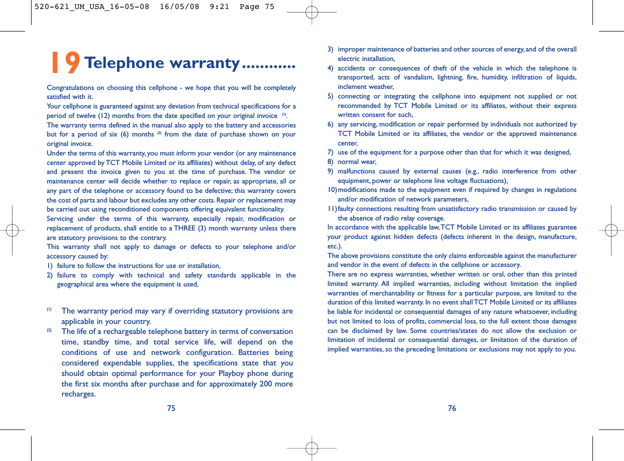 3) improper maintenance of batteries and other sources of energy, and of the overallelectric installation,4) accidents or consequences of theft of the vehicle in which the telephone istransported, acts of vandalism, lightning, fire, humidity, infiltration of liquids,inclement weather,5) connecting or integrating the cellphone into equipment not supplied or notrecommended by TCT Mobile Limited or its affiliates, without their expresswritten consent for such,6) any servicing, modification or repair performed by individuals not authorized byTCT Mobile Limited or its affiliates, the vendor or the approved maintenancecenter,7) use of the equipment for a purpose other than that for which it was designed,8) normal wear,9) malfunctions caused by external causes (e.g., radio interference from otherequipment, power or telephone line voltage fluctuations),10)modifications made to the equipment even if required by changes in regulationsand/or modification of network parameters,11)faulty connections resulting from unsatisfactory radio transmission or caused bythe absence of radio relay coverage.In accordance with the applicable law,TCT Mobile Limited or its affiliates guaranteeyour product against hidden defects (defects inherent in the design, manufacture,etc.).The above provisions constitute the only claims enforceable against the manufacturerand vendor in the event of defects in the cellphone or accessory.There are no express warranties, whether written or oral, other than this printedlimited warranty. All implied warranties, including without limitation the impliedwarranties of merchantability or fitness for a particular purpose, are limited to theduration of this limited warranty. In no event shall TCT Mobile Limited or its affiliatesbe liable for incidental or consequential damages of any nature whatsoever, includingbut not limited to loss of profits, commercial loss, to the full extent those damagescan be disclaimed by law. Some countries/states do not allow the exclusion orlimitation of incidental or consequential damages, or limitation of the duration ofimplied warranties, so the preceding limitations or exclusions may not apply to you.7619Telephone warranty............Congratulations on choosing this cellphone - we hope that you will be completelysatisfied with it.Your cellphone is guaranteed against any deviation from technical specifications for aperiod of twelve (12) months from the date specified on your original invoice  (1).The warranty terms defined in the manual also apply to the battery and accessoriesbut for a period of six (6) months (2) from the date of purchase shown on youroriginal invoice.Under the terms of this warranty, you must inform your vendor (or any maintenancecenter approved by TCT Mobile Limited or its affiliates) without delay, of any defectand present the invoice given to you at the time of purchase. The vendor ormaintenance center will decide whether to replace or repair, as appropriate, all orany part of the telephone or accessory found to be defective; this warranty coversthe cost of parts and labour but excludes any other costs. Repair or replacement maybe carried out using reconditioned components offering equivalent functionality.Servicing under the terms of this warranty, especially repair, modification orreplacement of products, shall entitle to a THREE (3) month warranty unless thereare statutory provisions to the contrary.This warranty shall not apply to damage or defects to your telephone and/oraccessory caused by:1) failure to follow the instructions for use or installation,2) failure to comply with technical and safety standards applicable in thegeographical area where the equipment is used,75(1) The warranty period may vary if overriding statutory provisions areapplicable in your country.(2) The life of a rechargeable telephone battery in terms of conversationtime, standby time, and total service life, will depend on theconditions of use and network configuration. Batteries beingconsidered expendable supplies, the specifications state that youshould obtain optimal performance for your Playboy phone duringthe first six months after purchase and for approximately 200 morerecharges.520-621_UM_USA_16-05-08  16/05/08  9:21  Page 75