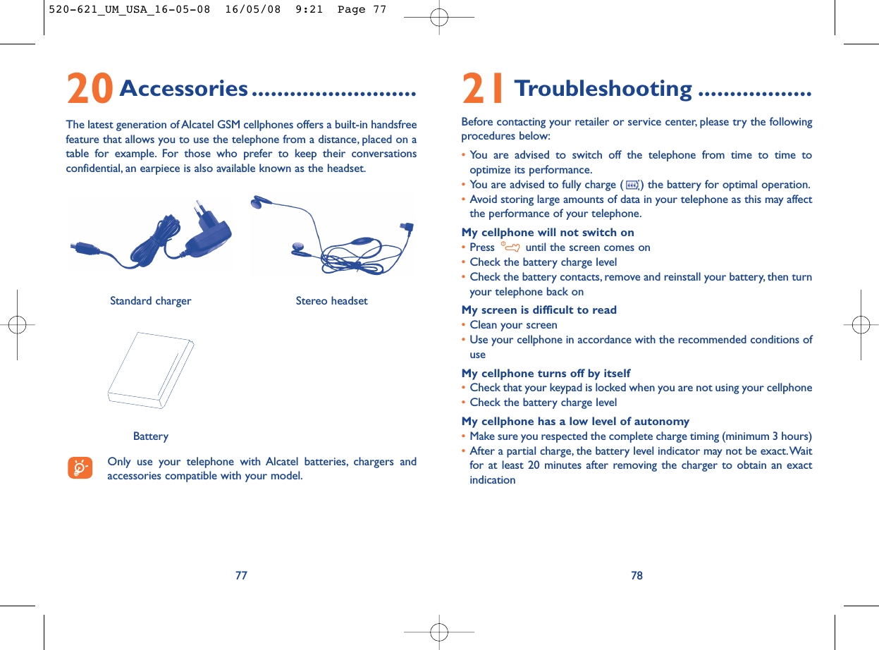 21Troubleshooting ..................Before contacting your retailer or service center, please try the followingprocedures below:•You are advised to switch off the telephone from time to time tooptimize its performance.•You are advised to fully charge ( ) the battery for optimal operation.•Avoid storing large amounts of data in your telephone as this may affectthe performance of your telephone.My cellphone will not switch on•Press  until the screen comes on•Check the battery charge level•Check the battery contacts, remove and reinstall your battery, then turnyour telephone back onMy screen is difficult to read•Clean your screen•Use your cellphone in accordance with the recommended conditions ofuseMy cellphone turns off by itself•Check that your keypad is locked when you are not using your cellphone•Check the battery charge levelMy cellphone has a low level of autonomy•Make sure you respected the complete charge timing (minimum 3 hours)•After a partial charge, the battery level indicator may not be exact.Waitfor at least 20 minutes after removing the charger to obtain an exactindication787720Accessories ..........................The latest generation of Alcatel GSM cellphones offers a built-in handsfreefeature that allows you to use the telephone from a distance, placed on atable for example. For those who prefer to keep their conversationsconfidential, an earpiece is also available known as the headset.Only use your telephone with Alcatel batteries, chargers andaccessories compatible with your model.BatteryStereo headsetStandard charger 520-621_UM_USA_16-05-08  16/05/08  9:21  Page 77