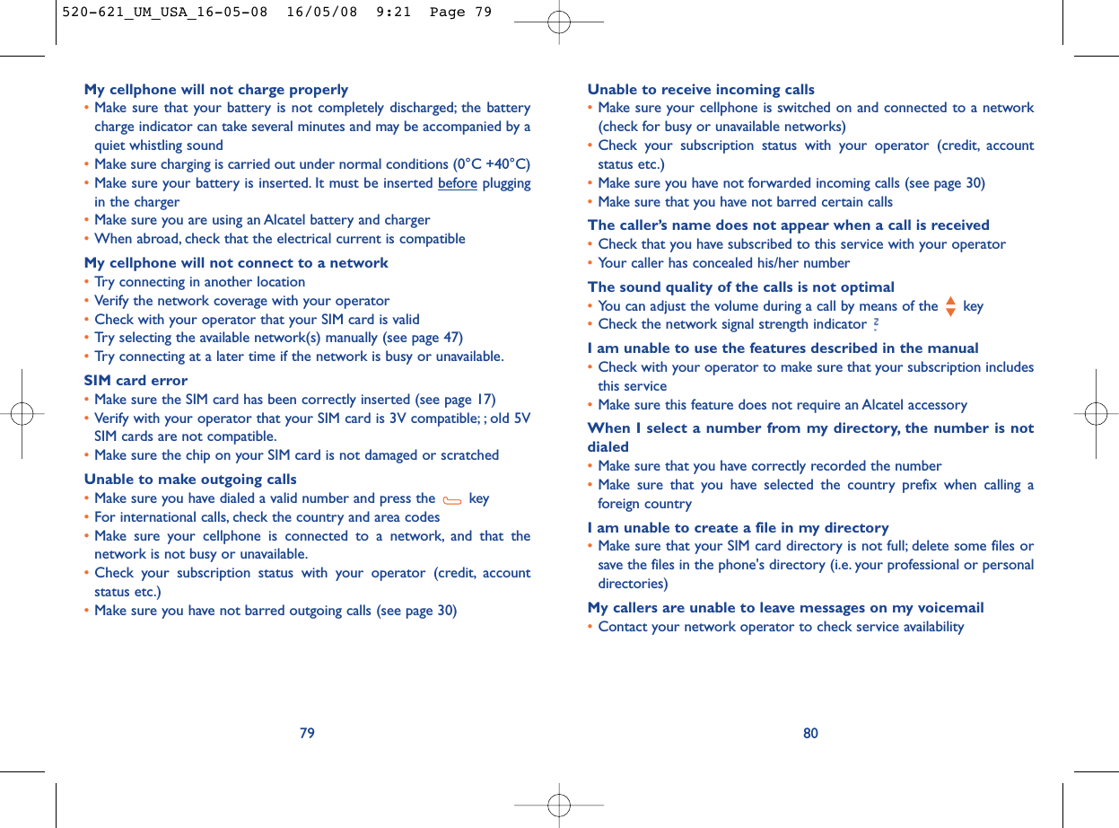 Unable to receive incoming calls•Make sure your cellphone is switched on and connected to a network(check for busy or unavailable networks)•Check your subscription status with your operator (credit, accountstatus etc.)•Make sure you have not forwarded incoming calls (see page 30)•Make sure that you have not barred certain callsThe caller’s name does not appear when a call is received•Check that you have subscribed to this service with your operator•Your caller has concealed his/her numberThe sound quality of the calls is not optimal•You can adjust the volume during a call by means of the  key•Check the network signal strength indicator I am unable to use the features described in the manual•Check with your operator to make sure that your subscription includesthis service•Make sure this feature does not require an Alcatel accessoryWhen I select a number from my directory, the number is notdialed•Make sure that you have correctly recorded the number•Make sure that you have selected the country prefix when calling aforeign countryI am unable to create a file in my directory•Make sure that your SIM card directory is not full; delete some files orsave the files in the phone&apos;s directory (i.e. your professional or personaldirectories)My callers are unable to leave messages on my voicemail•Contact your network operator to check service availability80My cellphone will not charge properly•Make sure that your battery is not completely discharged; the batterycharge indicator can take several minutes and may be accompanied by aquiet whistling sound•Make sure charging is carried out under normal conditions (0°C +40°C)•Make sure your battery is inserted. It must be inserted beforepluggingin the charger•Make sure you are using an Alcatel battery and charger•When abroad, check that the electrical current is compatibleMy cellphone will not connect to a network•Try connecting in another location•Verify the network coverage with your operator•Check with your operator that your SIM card is valid•Try selecting the available network(s) manually (see page 47)•Try connecting at a later time if the network is busy or unavailable.SIM card error•Make sure the SIM card has been correctly inserted (see page 17)•Verify with your operator that your SIM card is 3V compatible; ; old 5VSIM cards are not compatible.•Make sure the chip on your SIM card is not damaged or scratchedUnable to make outgoing calls•Make sure you have dialed a valid number and press the  key•For international calls, check the country and area codes•Make sure your cellphone is connected to a network, and that thenetwork is not busy or unavailable.•Check your subscription status with your operator (credit, accountstatus etc.)•Make sure you have not barred outgoing calls (see page 30)79520-621_UM_USA_16-05-08  16/05/08  9:21  Page 79