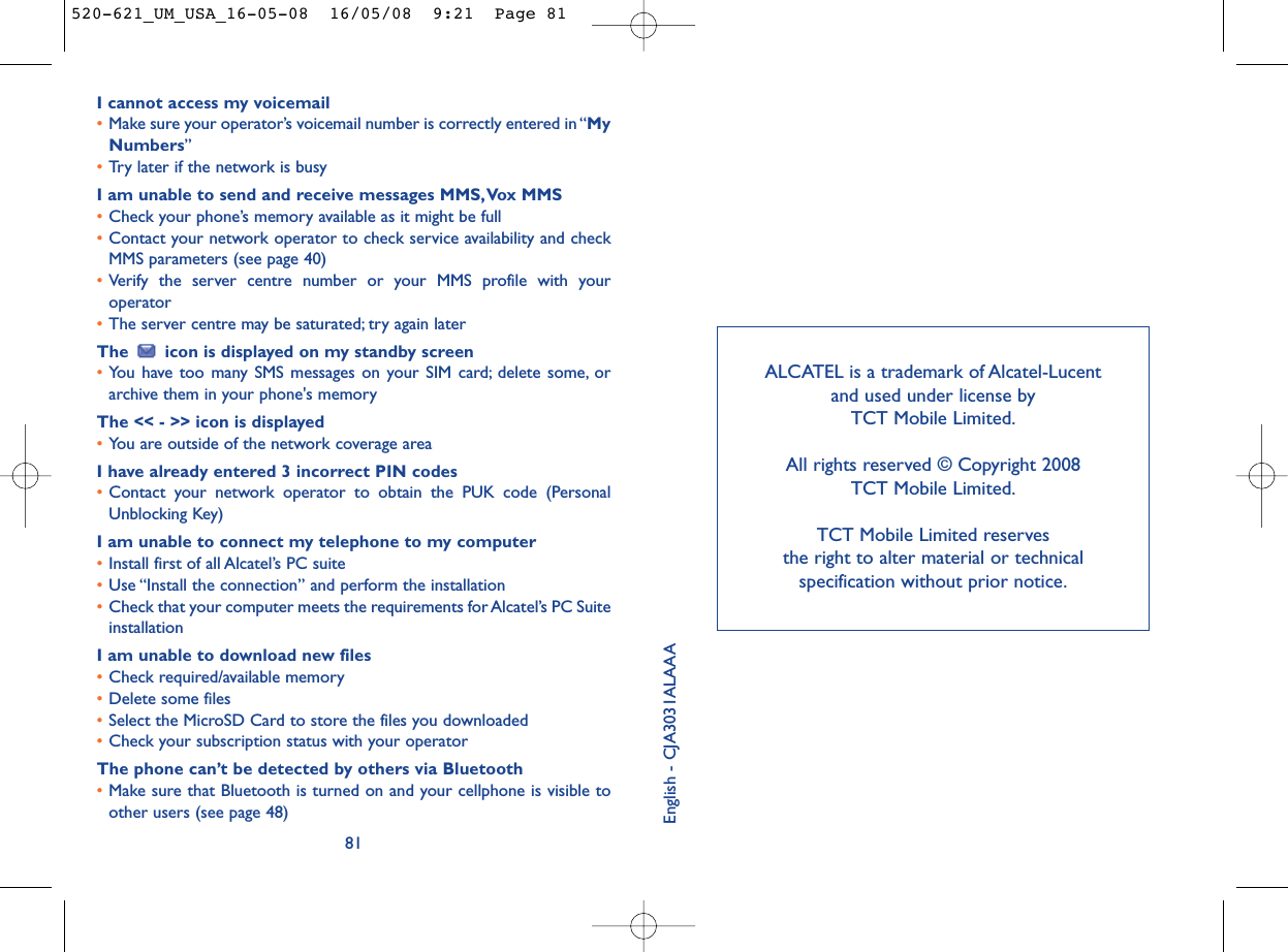 ALCATEL is a trademark of Alcatel-Lucent and used under license by TCT Mobile Limited.All rights reserved © Copyright 2008 TCT Mobile Limited.TCT Mobile Limited reserves the right to alter material or technical specification without prior notice.English - CJA3031ALAAAI cannot access my voicemail•Make sure your operator’s voicemail number is correctly entered in “MyNumbers”•Try later if the network is busyI am unable to send and receive messages MMS,Vox MMS•Check your phone’s memory available as it might be full•Contact your network operator to check service availability and checkMMS parameters (see page 40)•Verify the server centre number or your MMS profile with youroperator•The server centre may be saturated; try again laterThe  icon is displayed on my standby screen•You have too many SMS messages on your SIM card; delete some, orarchive them in your phone&apos;s memoryThe &lt;&lt; - &gt;&gt; icon is displayed•You are outside of the network coverage areaI have already entered 3 incorrect PIN codes•Contact your network operator to obtain the PUK code (PersonalUnblocking Key)I am unable to connect my telephone to my computer•Install first of all Alcatel’s PC suite•Use “Install the connection” and perform the installation•Check that your computer meets the requirements for Alcatel’s PC SuiteinstallationI am unable to download new files•Check required/available memory•Delete some files•Select the MicroSD Card to store the files you downloaded•Check your subscription status with your operatorThe phone can’t be detected by others via Bluetooth•Make sure that Bluetooth is turned on and your cellphone is visible toother users (see page 48) 81520-621_UM_USA_16-05-08  16/05/08  9:21  Page 81