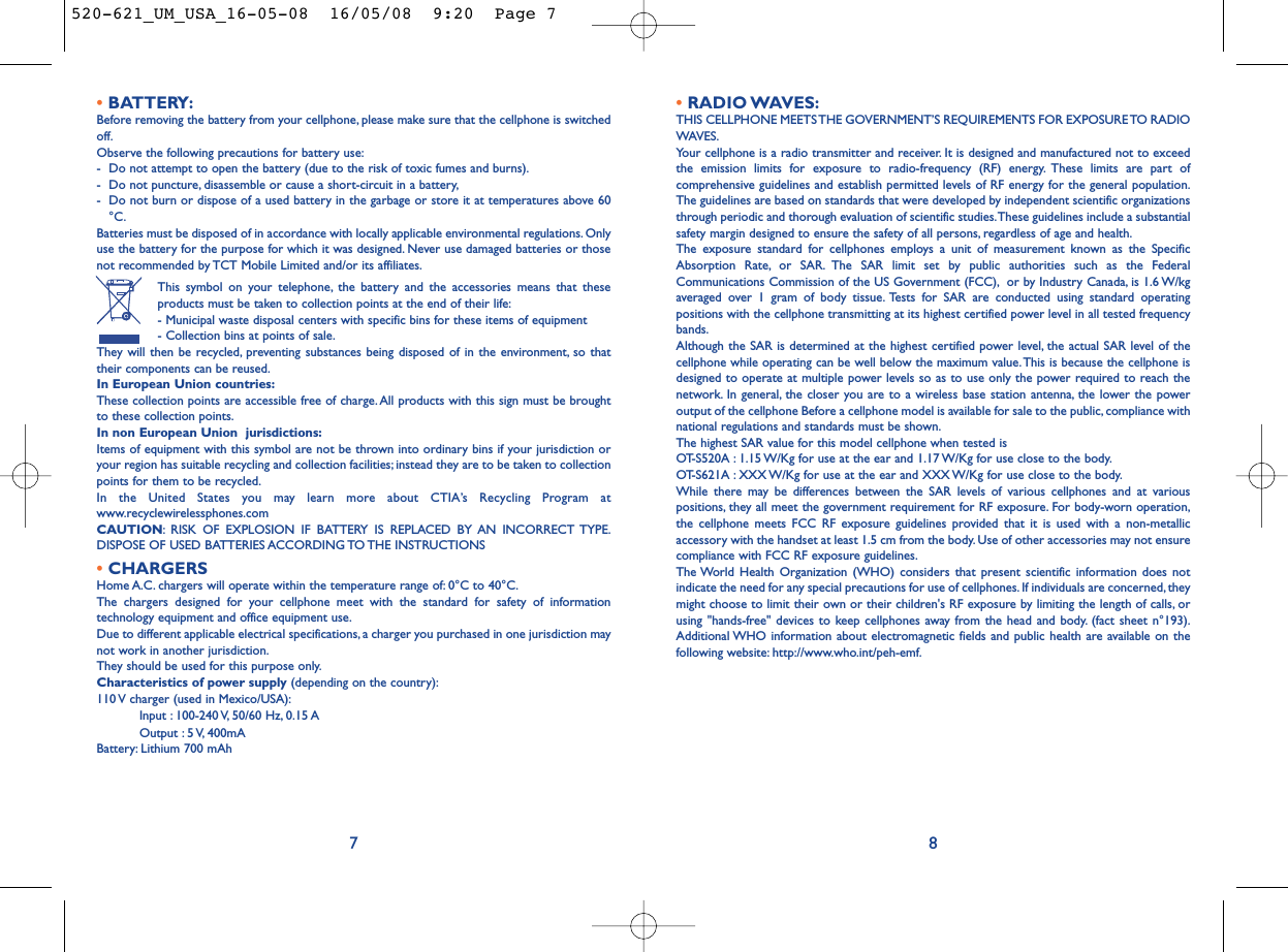 •RADIO WAVES:THIS CELLPHONE MEETS THE GOVERNMENT’S REQUIREMENTS FOR EXPOSURE TO RADIOWAVES.Your cellphone is a radio transmitter and receiver. It is designed and manufactured not to exceedthe emission limits for exposure to radio-frequency (RF) energy. These limits are part ofcomprehensive guidelines and establish permitted levels of RF energy for the general population.The guidelines are based on standards that were developed by independent scientific organizationsthrough periodic and thorough evaluation of scientific studies.These guidelines include a substantialsafety margin designed to ensure the safety of all persons, regardless of age and health.The exposure standard for cellphones employs a unit of measurement known as the SpecificAbsorption Rate, or SAR. The SAR limit set by public authorities such as the FederalCommunications Commission of the US Government (FCC), or by Industry Canada, is 1.6 W/kgaveraged over 1 gram of body tissue. Tests for SAR are conducted using standard operatingpositions with the cellphone transmitting at its highest certified power level in all tested frequencybands.Although the SAR is determined at the highest certified power level, the actual SAR level of thecellphone while operating can be well below the maximum value.This is because the cellphone isdesigned to operate at multiple power levels so as to use only the power required to reach thenetwork. In general, the closer you are to a wireless base station antenna, the lower the poweroutput of the cellphone Before a cellphone model is available for sale to the public, compliance withnational regulations and standards must be shown.The highest SAR value for this model cellphone when tested is OT-S520A : 1.15 W/Kg for use at the ear and 1.17 W/Kg for use close to the body.OT-S621A : XXX W/Kg for use at the ear and XXX W/Kg for use close to the body.While there may be differences between the SAR levels of various cellphones and at variouspositions, they all meet the government requirement for RF exposure. For body-worn operation,the cellphone meets FCC RF exposure guidelines provided that it is used with a non-metallicaccessory with the handset at least 1.5 cm from the body. Use of other accessories may not ensurecompliance with FCC RF exposure guidelines.The World Health Organization (WHO) considers that present scientific information does notindicate the need for any special precautions for use of cellphones. If individuals are concerned, theymight choose to limit their own or their children&apos;s RF exposure by limiting the length of calls, orusing &quot;hands-free&quot; devices to keep cellphones away from the head and body. (fact sheet n°193).Additional WHO information about electromagnetic fields and public health are available on thefollowing website: http://www.who.int/peh-emf.8•BATTERY:Before removing the battery from your cellphone, please make sure that the cellphone is switchedoff.Observe the following precautions for battery use:- Do not attempt to open the battery (due to the risk of toxic fumes and burns).- Do not puncture, disassemble or cause a short-circuit in a battery,- Do not burn or dispose of a used battery in the garbage or store it at temperatures above 60°C.Batteries must be disposed of in accordance with locally applicable environmental regulations. Onlyuse the battery for the purpose for which it was designed. Never use damaged batteries or thosenot recommended by TCT Mobile Limited and/or its affiliates.This symbol on your telephone, the battery and the accessories means that theseproducts must be taken to collection points at the end of their life:- Municipal waste disposal centers with specific bins for these items of equipment- Collection bins at points of sale.They will then be recycled, preventing substances being disposed of in the environment, so thattheir components can be reused.In European Union countries:These collection points are accessible free of charge.All products with this sign must be broughtto these collection points.In non European Union  jurisdictions:Items of equipment with this symbol are not be thrown into ordinary bins if your jurisdiction oryour region has suitable recycling and collection facilities; instead they are to be taken to collectionpoints for them to be recycled.In the United States you may learn more about CTIA’s Recycling Program atwww.recyclewirelessphones.comCAUTION: RISK OF EXPLOSION IF BATTERY IS REPLACED BY AN INCORRECT TYPE.DISPOSE OF USED BATTERIES ACCORDING TO THE INSTRUCTIONS•CHARGERSHome A.C. chargers will operate within the temperature range of: 0°C to 40°C.The chargers designed for your cellphone meet with the standard for safety of informationtechnology equipment and office equipment use.Due to different applicable electrical specifications, a charger you purchased in one jurisdiction maynot work in another jurisdiction.They should be used for this purpose only.Characteristics of power supply (depending on the country):110 V charger (used in Mexico/USA):Input : 100-240 V, 50/60 Hz, 0.15 AOutput : 5 V, 400mA Battery: Lithium 700 mAh7520-621_UM_USA_16-05-08  16/05/08  9:20  Page 7