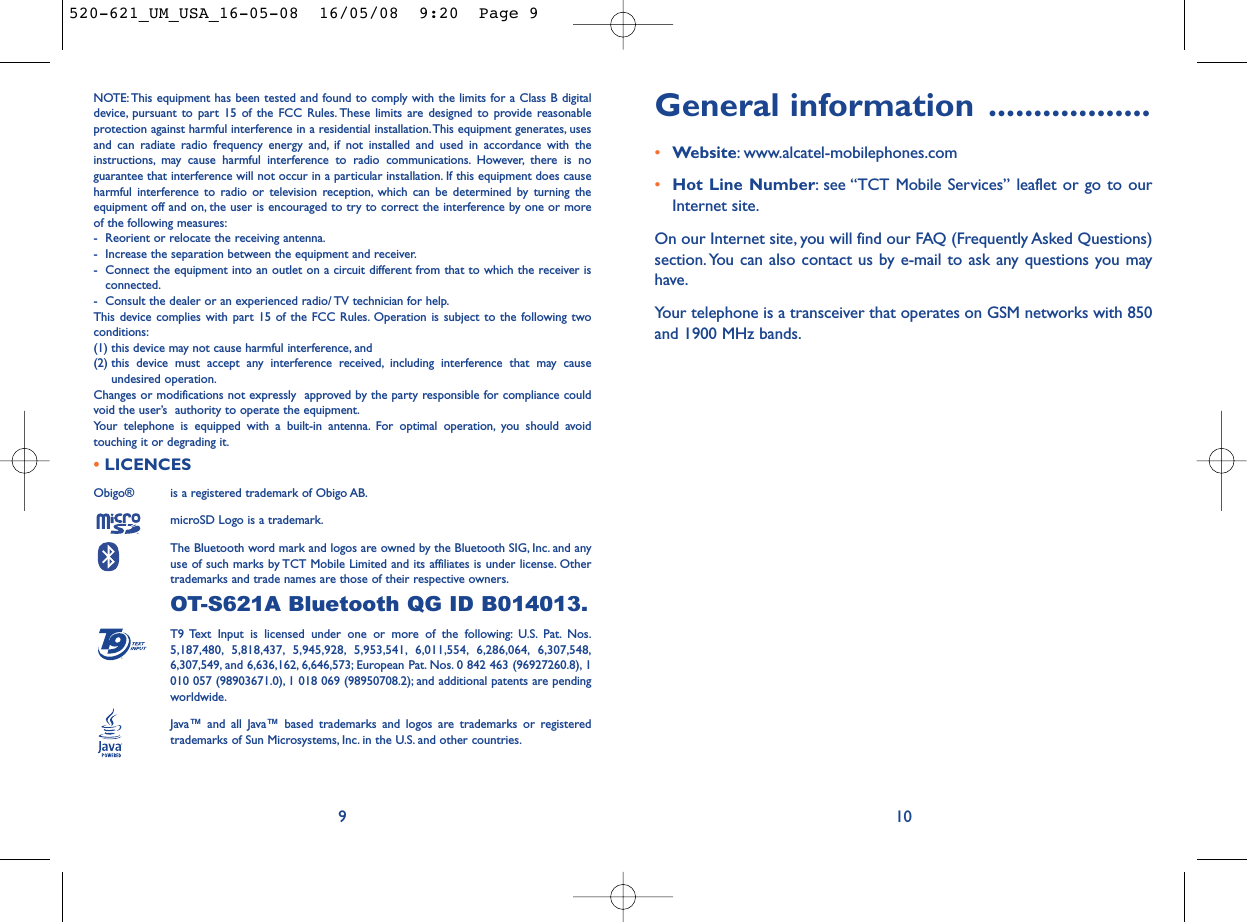 General information ..................•Website: www.alcatel-mobilephones.com•Hot Line Number: see “TCT Mobile Services” leaflet or go to ourInternet site.On our Internet site, you will find our FAQ (Frequently Asked Questions)section. You can also contact us by e-mail to ask any questions you mayhave.Your telephone is a transceiver that operates on GSM networks with 850and 1900 MHz bands.10NOTE: This equipment has been tested and found to comply with the limits for a Class B digitaldevice, pursuant to part 15 of the FCC Rules. These limits are designed to provide reasonableprotection against harmful interference in a residential installation.This equipment generates, usesand can radiate radio frequency energy and, if not installed and used in accordance with theinstructions, may cause harmful interference to radio communications. However, there is noguarantee that interference will not occur in a particular installation. If this equipment does causeharmful interference to radio or television reception, which can be determined by turning theequipment off and on, the user is encouraged to try to correct the interference by one or moreof the following measures:- Reorient or relocate the receiving antenna.- Increase the separation between the equipment and receiver.- Connect the equipment into an outlet on a circuit different from that to which the receiver isconnected.- Consult the dealer or an experienced radio/ TV technician for help.This device complies with part 15 of the FCC Rules. Operation is subject to the following twoconditions:(1) this device may not cause harmful interference, and (2) this device must accept any interference received, including interference that may causeundesired operation.Changes or modifications not expressly  approved by the party responsible for compliance couldvoid the user’s  authority to operate the equipment.Your telephone is equipped with a built-in antenna. For optimal operation, you should avoidtouching it or degrading it.•LICENCES Obigo®  is a registered trademark of Obigo AB.microSD Logo is a trademark.The Bluetooth word mark and logos are owned by the Bluetooth SIG, Inc. and anyuse of such marks by TCT Mobile Limited and its affiliates is under license. Othertrademarks and trade names are those of their respective owners.OT-S621A Bluetooth QG ID B014013.T9 Text Input is licensed under one or more of the following: U.S. Pat. Nos.5,187,480, 5,818,437, 5,945,928, 5,953,541, 6,011,554, 6,286,064, 6,307,548,6,307,549, and 6,636,162, 6,646,573; European Pat. Nos. 0 842 463 (96927260.8), 1010 057 (98903671.0), 1 018 069 (98950708.2); and additional patents are pendingworldwide.Java™ and all Java™ based trademarks and logos are trademarks or registeredtrademarks of Sun Microsystems, Inc. in the U.S. and other countries.®9520-621_UM_USA_16-05-08  16/05/08  9:20  Page 9