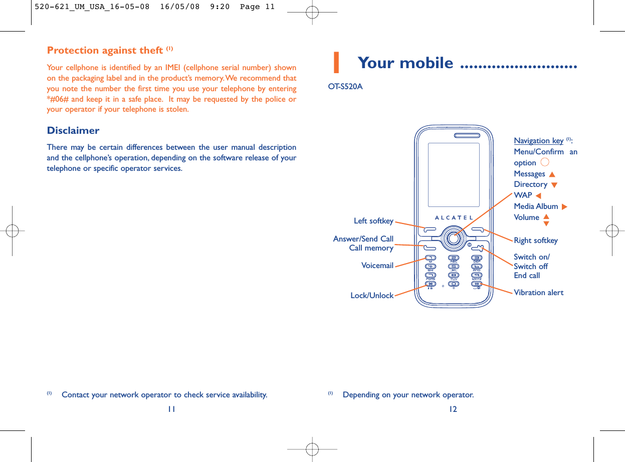 1Your mobile ..........................OT-S520A12Protection against theft (1)Your cellphone is identified by an IMEI (cellphone serial number) shownon the packaging label and in the product’s memory.We recommend thatyou note the number the first time you use your telephone by entering*#06# and keep it in a safe place. It may be requested by the police oryour operator if your telephone is stolen.DisclaimerThere may be certain differences between the user manual descriptionand the cellphone’s operation, depending on the software release of yourtelephone or specific operator services.11VoicemailSwitch on/Switch offEnd callLeft softkeyRight softkeyAnswer/Send CallCall memoryNavigation key (1):Menu/Confirm anoption Messages Directory WAP Media Album Volume Vibration alert(1) Depending on your network operator.(1) Contact your network operator to check service availability.Lock/Unlock520-621_UM_USA_16-05-08  16/05/08  9:20  Page 11