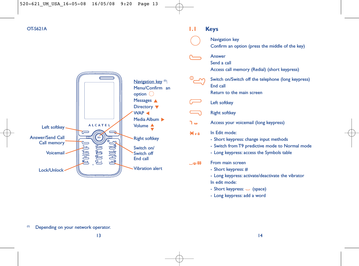 1.1 KeysNavigation keyConfirm an option (press the middle of the key)AnswerSend a callAccess call memory (Redial) (short keypress)Switch on/Switch off the telephone (long keypress)End callReturn to the main screen Left softkeyRight softkeyAccess your voicemail (long keypress)In Edit mode:- Short keypress: change input methods- Switch from T9 predictive mode to Normal mode- Long keypress: access the Symbols tableFrom main screen- Short keypress: #- Long keypress: activate/deactivate the vibratorIn edit mode:- Short keypress: (space)- Long keypress: add a word1413OT-S621AVoicemailSwitch on/Switch offEnd callLeft softkeyRight softkeyAnswer/Send CallCall memoryNavigation key (1):Menu/Confirm anoption Messages Directory WAP Media Album Volume Vibration alertLock/Unlock(1) Depending on your network operator.520-621_UM_USA_16-05-08  16/05/08  9:20  Page 13