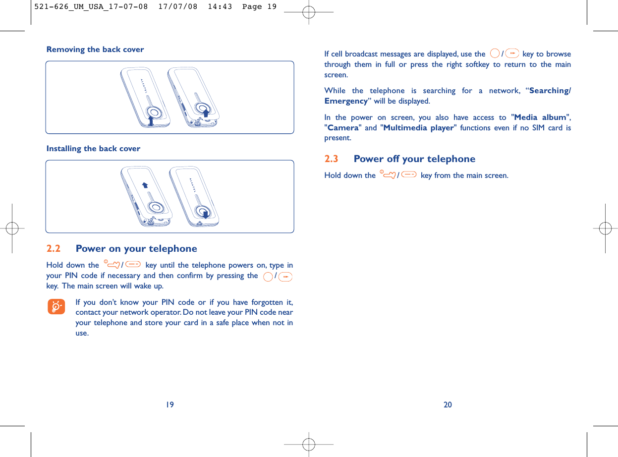 If cell broadcast messages are displayed, use the  / key to browsethrough them in full or press the right softkey to return to the mainscreen.While the telephone is searching for a network, “Searching/Emergency” will be displayed.In the power on screen, you also have access to &quot;Media album&quot;,&quot;Camera&quot; and &quot;Multimedia player&quot; functions even if no SIM card ispresent.2.3 Power off your telephoneHold down the  / key from the main screen.20Removing the back cover192.2 Power on your telephoneHold down the  / key until the telephone powers on, type inyour PIN code if necessary and then confirm by pressing the  /key. The main screen will wake up.If you don’t know your PIN code or if you have forgotten it,contact your network operator. Do not leave your PIN code nearyour telephone and store your card in a safe place when not inuse.Installing the back cover521-626_UM_USA_17-07-08  17/07/08  14:43  Page 19