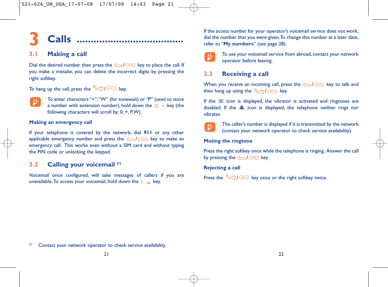 If the access number for your operator’s voicemail service does not work,dial the number that you were given.To change this number at a later date,refer to “My numbers” (see page 28).To use your voicemail service from abroad, contact your networkoperator before leaving.3.3 Receiving a callWhen you receive an incoming call, press the  / key to talk andthen hang up using the  / key.If the  icon is displayed, the vibrator is activated and ringtones aredisabled. If the  icon is displayed, the telephone neither rings norvibrates.The caller’s number is displayed if it is transmitted by the network(contact your network operator to check service availability).Muting the ringtonePress the right softkey once while the telephone is ringing. Answer the callby pressing the  / key.Rejecting a callPress the  / key once or the right softkey twice.223Calls ......................................3.1 Making a callDial the desired number then press the  / key to place the call. Ifyou make a mistake, you can delete the incorrect digits by pressing theright softkey.To hang up the call, press the  / key.To enter characters “+”,“W” (for tonewait) or “P” (used to storea number with extension number), hold down the  key (thefollowing characters will scroll by: 0, +, P,W).Making an emergency callIf your telephone is covered by the network, dial 911 or any otherapplicable emergency number and press the  / key to make anemergency call. This works even without a SIM card and without typingthe PIN code or unlocking the keypad.3.2 Calling your voicemail (1)Voicemail once configured, will take messages of callers if you areunavailable.To access your voicemail, hold down the  key.21(1) Contact your network operator to check service availability.521-626_UM_USA_17-07-08  17/07/08  14:43  Page 21