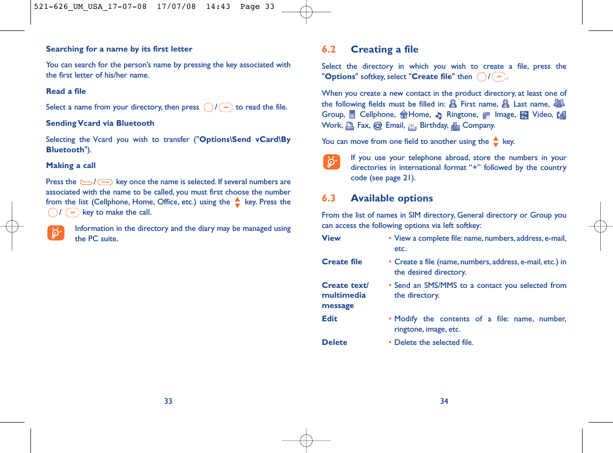 6.2 Creating a fileSelect the directory in which you wish to create a file, press the&quot;Options&quot; softkey, select &quot;Create file&quot; then  / .When you create a new contact in the product directory, at least one ofthe following fields must be filled in: First name, Last name,Group, Cellphone, Home, Ringtone, Image, Video,Work, Fax, Email, Birthday, Company.You can move from one field to another using the  key.If you use your telephone abroad, store the numbers in yourdirectories in international format “+” followed by the countrycode (see page 21).6.3 Available optionsFrom the list of names in SIM directory, General directory or Group youcan access the following options via left softkey:View •View a complete file:name, numbers, address, e-mail,etc.Create file •Create a file (name, numbers, address, e-mail, etc.) inthe desired directory.Create text/ •Send an SMS/MMS to a contact you selected from multimedia  the directory.messageEdit •Modify the contents of a file: name, number,ringtone, image, etc.Delete •Delete the selected file.34Searching for a name by its first letterYou can search for the person’s name by pressing the key associated withthe first letter of his/her name.Read a fileSelect a name from your directory, then press  / to read the file.Sending Vcard via BluetoothSelecting the Vcard you wish to transfer (&quot;Options\Send vCard\ByBluetooth&quot;).Making a callPress the  / key once the name is selected. If several numbers areassociated with the name to be called, you must first choose the numberfrom the list (Cellphone, Home, Office, etc.) using the key. Press the/  key to make the call.Information in the directory and the diary may be managed usingthe PC suite.33521-626_UM_USA_17-07-08  17/07/08  14:43  Page 33