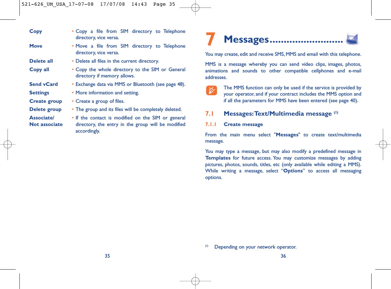 7Messages..........................You may create, edit and receive SMS, MMS and email with this telephone.MMS is a message whereby you can send video clips, images, photos,animations and sounds to other compatible cellphones and e-mailaddresses.The MMS function can only be used if the service is provided byyour operator, and if your contract includes the MMS option andif all the parameters for MMS have been entered (see page 40).7.1 Messages:Text/Multimedia message (1) 7.1.1 Create messageFrom the main menu select &quot;Messages&quot; to create text/multimediamessage.You may type a message, but may also modify a predefined message inTemplates for future access. You may customize messages by addingpictures, photos, sounds, titles, etc (only available while editing a MMS).While writing a message, select “Options” to access all messagingoptions.36(1) Depending on your network operator.Copy •Copy a file from SIM directory to Telephonedirectory, vice versa.Move •Move a file from SIM directory to Telephonedirectory, vice versa.Delete all •Delete all files in the current directory.Copy all  •Copy the whole directory to the SIM or Generaldirectory if memory allows.Send vCard •Exchange data via MMS or Bluetooth (see page 48).Settings •More information and setting.Create group •Create a group of files.Delete group •The group and its files will be completely deleted.Associate/ •If the contact is modified on the SIM or general Not associate directory, the entry in the group will be modifiedaccordingly.35521-626_UM_USA_17-07-08  17/07/08  14:43  Page 35