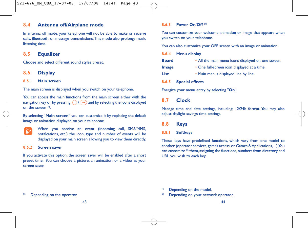 8.6.3 Power On/Off (1)You can customize your welcome animation or image that appears whenyou switch on your telephone.You can also customize your OFF screen with an image or animation.8.6.4 Menu displayBoard •All the main menu icons displayed on one screen.Image •One full-screen icon displayed at a time.List •Main menus displayed line by line.8.6.5 Special effectsEnergize your menu entry by selecting &quot;On&quot;.8.7 ClockManage time and date settings, including: 12/24h format. You may alsoadjust daylight savings time settings.8.8 Keys8.8.1 SoftkeysThese keys have predefined functions, which vary from one model toanother (operator services, games access, or Games &amp; Applications, ...).Youcan customize (2) them, assigning the functions, numbers from directory andURL you wish to each key.44(1) Depending on the model.(2) Depending on your network operator.(1) Depending on the operator.8.4 Antenna off/Airplane modeIn antenna off mode, your telephone will not be able to make or receivecalls, Bluetooth, or message transmissions.This mode also prolongs musiclistening time.8.5 EqualizerChoose and select different sound styles preset.8.6 Display8.6.1 Main screenThe main screen is displayed when you switch on your telephone.You can access the main functions from the main screen either with thenavigation key or by pressing  / and by selecting the icons displayedon the screen (1).By selecting “Main screen” you can customize it by replacing the defaultimage or animation displayed on your telephone.When you receive an event (incoming call, SMS/MMS,notifications, etc.) the icon, type and number of events will bedisplayed on your main screen allowing you to view them directly.8.6.2 Screen saver If you activate this option, the screen saver will be enabled after a shortpreset time. You can choose a picture, an animation, or a video as yourscreen saver.43521-626_UM_USA_17-07-08  17/07/08  14:44  Page 43
