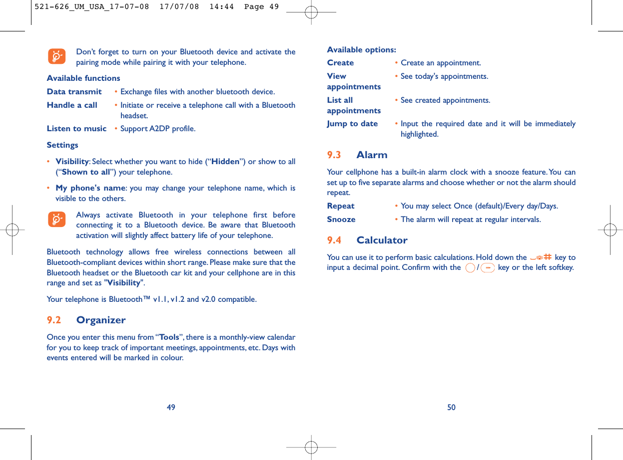Available options:Create •Create an appointment.View  •See today&apos;s appointments.appointmentsList all •See created appointments.appointments Jump to date •Input the required date and it will be immediatelyhighlighted.9.3 AlarmYour cellphone has a built-in alarm clock with a snooze feature. You canset up to five separate alarms and choose whether or not the alarm shouldrepeat.Repeat •You may select Once (default)/Every day/Days.Snooze •The alarm will repeat at regular intervals.9.4 CalculatorYou can use it to perform basic calculations. Hold down the  key toinput a decimal point. Confirm with the  / key or the left softkey.50Don’t forget to turn on your Bluetooth device and activate thepairing mode while pairing it with your telephone.Available functionsData transmit •Exchange files with another bluetooth device.Handle a call •Initiate or receive a telephone call with a Bluetoothheadset.Listen to music •Support A2DP profile.Settings •Visibility: Select whether you want to hide (“Hidden”) or show to all(“Shown to all”) your telephone.•My phone&apos;s name: you may change your telephone name, which isvisible to the others.Always activate Bluetooth in your telephone first beforeconnecting it to a Bluetooth device. Be aware that Bluetoothactivation will slightly affect battery life of your telephone.Bluetooth technology allows free wireless connections between allBluetooth-compliant devices within short range. Please make sure that theBluetooth headset or the Bluetooth car kit and your cellphone are in thisrange and set as &quot;Visibility&quot;.Your telephone is Bluetooth™ v1.1, v1.2 and v2.0 compatible.9.2 OrganizerOnce you enter this menu from “Tools”, there is a monthly-view calendarfor you to keep track of important meetings, appointments, etc. Days withevents entered will be marked in colour.49521-626_UM_USA_17-07-08  17/07/08  14:44  Page 49