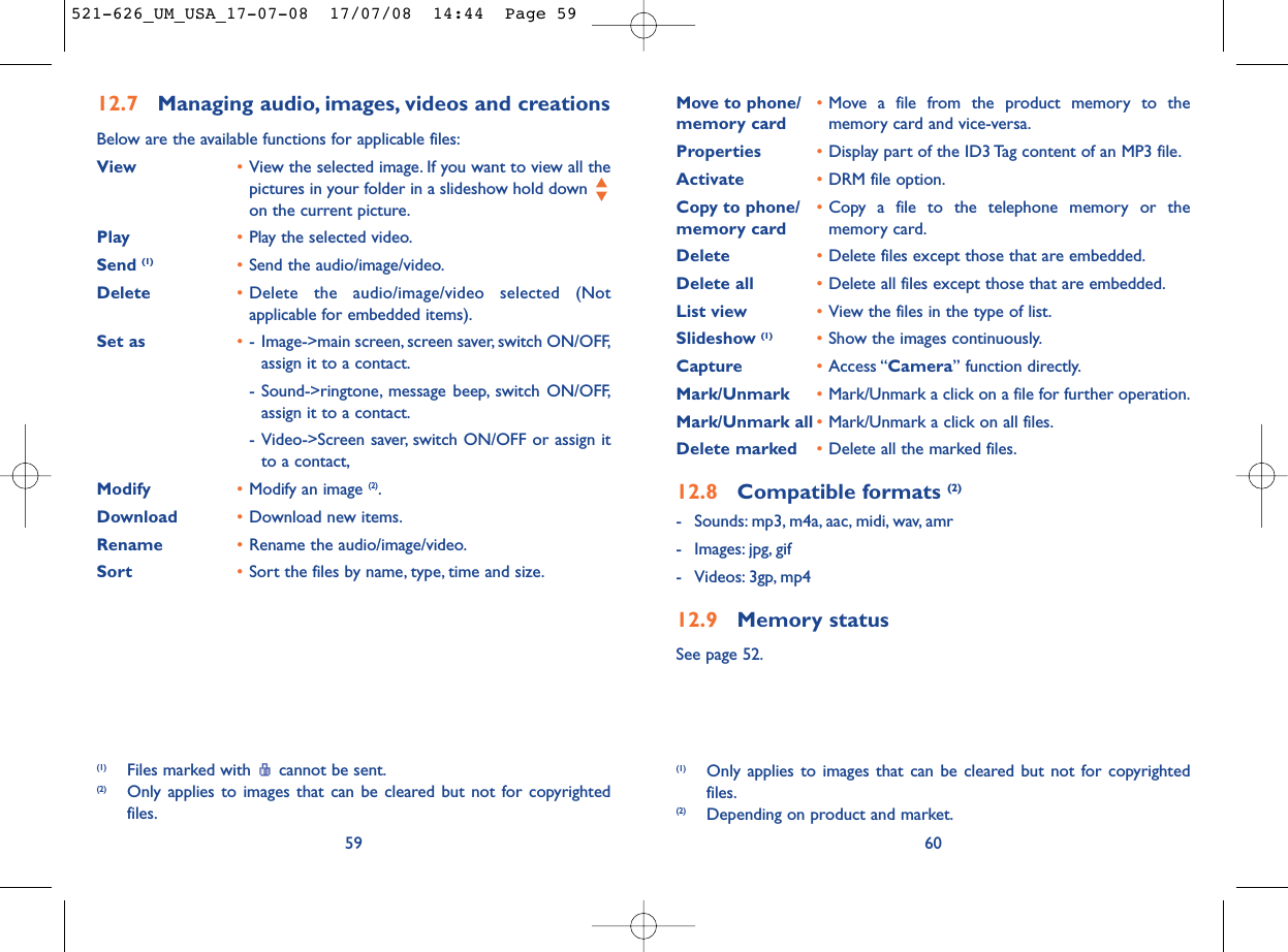 Move to phone/ •Move a file from the product memory to the memory card memory card and vice-versa.Properties •Display part of the ID3 Tag content of an MP3 file.Activate •DRM file option.Copy to phone/ •Copy a file to the telephone memory or the memory card memory card.Delete •Delete files except those that are embedded.Delete all •Delete all files except those that are embedded.List view •View the files in the type of list.Slideshow (1) •Show the images continuously.Capture •Access “Camera” function directly.Mark/Unmark •Mark/Unmark a click on a file for further operation.Mark/Unmark all •Mark/Unmark a click on all files.Delete marked •Delete all the marked files.12.8 Compatible formats (2)- Sounds: mp3, m4a, aac, midi, wav, amr- Images: jpg, gif- Videos: 3gp, mp412.9 Memory statusSee page 52.60(1) Only applies to images that can be cleared but not for copyrightedfiles.(2) Depending on product and market.12.7 Managing audio, images, videos and creationsBelow are the available functions for applicable files:View •View the selected image. If you want to view all thepictures in your folder in a slideshow hold down on the current picture.Play •Play the selected video.Send (1) •Send the audio/image/video.Delete •Delete the audio/image/video selected (Notapplicable for embedded items).Set as •- Image-&gt;main screen, screen saver, switch ON/OFF,assign it to a contact.- Sound-&gt;ringtone, message beep, switch ON/OFF,assign it to a contact.- Video-&gt;Screen saver, switch ON/OFF or assign itto a contact,Modify •Modify an image (2).Download •Download new items.Rename •Rename the audio/image/video.Sort  •Sort the files by name, type, time and size.59(1) Files marked with  cannot be sent.(2) Only applies to images that can be cleared but not for copyrightedfiles.521-626_UM_USA_17-07-08  17/07/08  14:44  Page 59