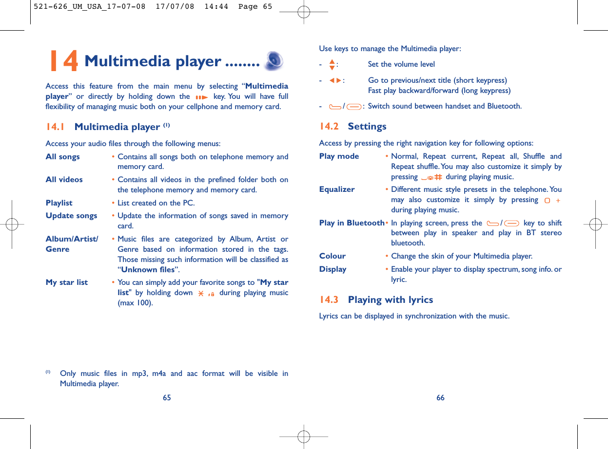 Use keys to manage the Multimedia player:- : Set the volume level- : Go to previous/next title (short keypress)Fast play backward/forward (long keypress)- / : Switch sound between handset and Bluetooth.14.2 SettingsAccess by pressing the right navigation key for following options:Play mode •Normal, Repeat current, Repeat all, Shuffle andRepeat shuffle. You may also customize it simply bypressing  during playing music.Equalizer •Different music style presets in the telephone. Youmay also customize it simply by pressing during playing music.Play in Bluetooth•In playing screen, press the  / key to shiftbetween play in speaker and play in BT stereobluetooth.Colour •Change the skin of your Multimedia player.Display •Enable your player to display spectrum, song info. orlyric.14.3 Playing with lyricsLyrics can be displayed in synchronization with the music.6614 Multimedia player ........Access this feature from the main menu by selecting “Multimediaplayer” or directly by holding down the  key. You will have fullflexibility of managing music both on your cellphone and memory card.14.1 Multimedia player (1)Access your audio files through the following menus:All songs •Contains all songs both on telephone memory andmemory card.All videos •Contains all videos in the prefined folder both onthe telephone memory and memory card.Playlist •List created on the PC.Update songs •Update the information of songs saved in memorycard.Album/Artist/ •Music files are categorized by Album, Artist or Genre Genre based on information stored in the tags.Those missing such information will be classified as“Unknown files”.My star list •You can simply add your favorite songs to &quot;My starlist&quot; by holding down  during playing music(max 100).65(1) Only music files in mp3, m4a and aac format will be visible inMultimedia player.521-626_UM_USA_17-07-08  17/07/08  14:44  Page 65