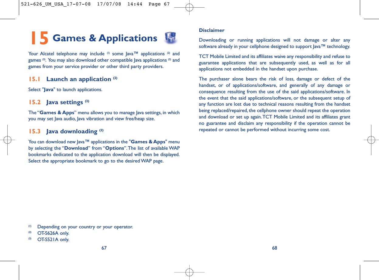 DisclaimerDownloading or running applications will not damage or alter anysoftware already in your cellphone designed to support Java™ technology.TCT Mobile Limited and its affiliates waive any responsibility and refuse toguarantee applications that are subsequently used, as well as for allapplications not embedded in the handset upon purchase.The purchaser alone bears the risk of loss, damage or defect of thehandset, or of applications/software, and generally of any damage orconsequence resulting from the use of the said applications/software. Inthe event that the said applications/software, or the subsequent setup ofany function are lost due to technical reasons resulting from the handsetbeing replaced/repaired, the cellphone owner should repeat the operationand download or set up again.TCT Mobile Limited and its affiliates grantno guarantee and disclaim any responsibility if the operation cannot berepeated or cannot be performed without incurring some cost.6815 Games &amp; ApplicationsYour Alcatel telephone may include (1) some Java™ applications (2) and games (3). You may also download other compatible Java applications (2) andgames from your service provider or other third party providers.15.1 Launch an application (2)Select &quot;Java&quot; to launch applications.15.2 Java settings (2)The “Games &amp; Apps” menu allows you to manage Java settings, in whichyou may set Java audio, Java vibration and view free/heap size.15.3 Java downloading (2)You can download new Java™ applications in the &quot;Games &amp; Apps&quot; menuby selecting the “Download” from “Options”. The list of available WAPbookmarks dedicated to the application download will then be displayed.Select the appropriate bookmark to go to the desired WAP page.67(1) Depending on your country or your operator.(2) OT-S626A only.(3) OT-S521A only.521-626_UM_USA_17-07-08  17/07/08  14:44  Page 67