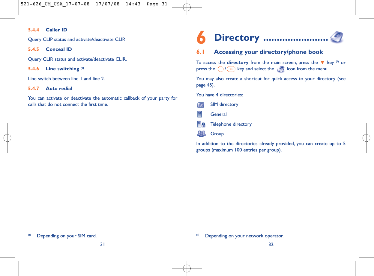 6Directory ........................6.1 Accessing your directory/phone bookTo access the directory from the main screen, press the  key (1) orpress the  / key and select the  icon from the menu.You may also create a shortcut for quick access to your directory (seepage 45).You have 4 directories:SIM directoryGeneralTelephone directoryGroupIn addition to the directories already provided, you can create up to 5groups (maximum 100 entries per group).32(1) Depending on your network operator.5.4.4 Caller IDQuery CLIP status and activate/deactivate CLIP.5.4.5 Conceal IDQuery CLIR status and activate/deactivate CLIR.5.4.6 Line switching (1)Line switch between line 1 and line 2.5.4.7 Auto redialYou can activate or deactivate the automatic callback of your party forcalls that do not connect the first time.31(1) Depending on your SIM card.521-626_UM_USA_17-07-08  17/07/08  14:43  Page 31