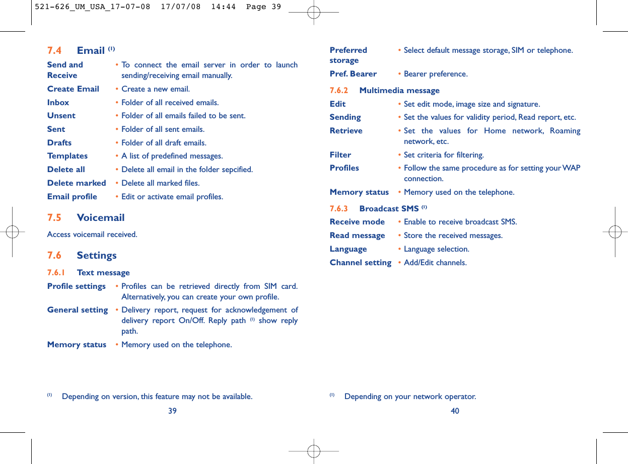 Preferred •Select default message storage, SIM or telephone.storagePref. Bearer •Bearer preference.7.6.2 Multimedia messageEdit •Set edit mode, image size and signature.Sending •Set the values for validity period, Read report, etc.Retrieve •Set the values for Home network, Roamingnetwork, etc.Filter •Set criteria for filtering.Profiles •Follow the same procedure as for setting your WAPconnection.Memory status •Memory used on the telephone.7.6.3 Broadcast SMS (1)Receive mode •Enable to receive broadcast SMS.Read message •Store the received messages.Language •Language selection.Channel setting •Add/Edit channels.40(1) Depending on your network operator.7.4 Email (1)Send and •To connect the email server in order to launch Receive sending/receiving email manually.Create Email •Create a new email.Inbox •Folder of all received emails.Unsent •Folder of all emails failed to be sent.Sent •Folder of all sent emails.Drafts •Folder of all draft emails.Templates •A list of predefined messages.Delete all •Delete all email in the folder sepcified.Delete marked •Delete all marked files.Email profile •Edit or activate email profiles.7.5 VoicemailAccess voicemail received.7.6 Settings7.6.1 Text messageProfile settings •Profiles can be retrieved directly from SIM card.Alternatively, you can create your own profile.General setting •Delivery report, request for acknowledgement ofdelivery report On/Off. Reply path (1) show replypath.Memory status •Memory used on the telephone.39(1) Depending on version, this feature may not be available.521-626_UM_USA_17-07-08  17/07/08  14:44  Page 39