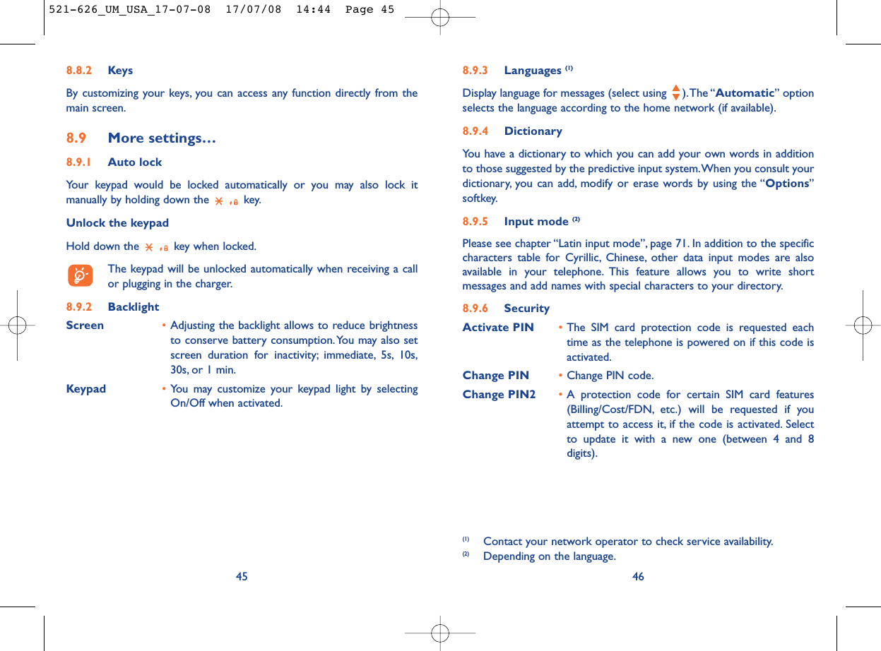 8.9.3 Languages (1)Display language for messages (select using  ).The “Automatic” optionselects the language according to the home network (if available).8.9.4 DictionaryYou have a dictionary to which you can add your own words in additionto those suggested by the predictive input system.When you consult yourdictionary, you can add, modify or erase words by using the “Options”softkey.8.9.5 Input mode (2)Please see chapter “Latin input mode”, page 71. In addition to the specificcharacters table for Cyrillic, Chinese, other data input modes are alsoavailable in your telephone. This feature allows you to write shortmessages and add names with special characters to your directory.8.9.6 SecurityActivate PIN •The SIM card protection code is requested eachtime as the telephone is powered on if this code isactivated.Change PIN •Change PIN code.Change PIN2 •A protection code for certain SIM card features(Billing/Cost/FDN, etc.) will be requested if youattempt to access it, if the code is activated. Selectto update it with a new one (between 4 and 8digits).46(1) Contact your network operator to check service availability.(2) Depending on the language.8.8.2 KeysBy customizing your keys, you can access any function directly from themain screen.8.9 More settings…8.9.1 Auto lockYour keypad would be locked automatically or you may also lock itmanually by holding down the  key.Unlock the keypadHold down the  key when locked.The keypad will be unlocked automatically when receiving a callor plugging in the charger.8.9.2 BacklightScreen •Adjusting the backlight allows to reduce brightnessto conserve battery consumption.You may also setscreen duration for inactivity; immediate, 5s, 10s,30s, or 1 min.Keypad •You may customize your keypad light by selectingOn/Off when activated.45521-626_UM_USA_17-07-08  17/07/08  14:44  Page 45