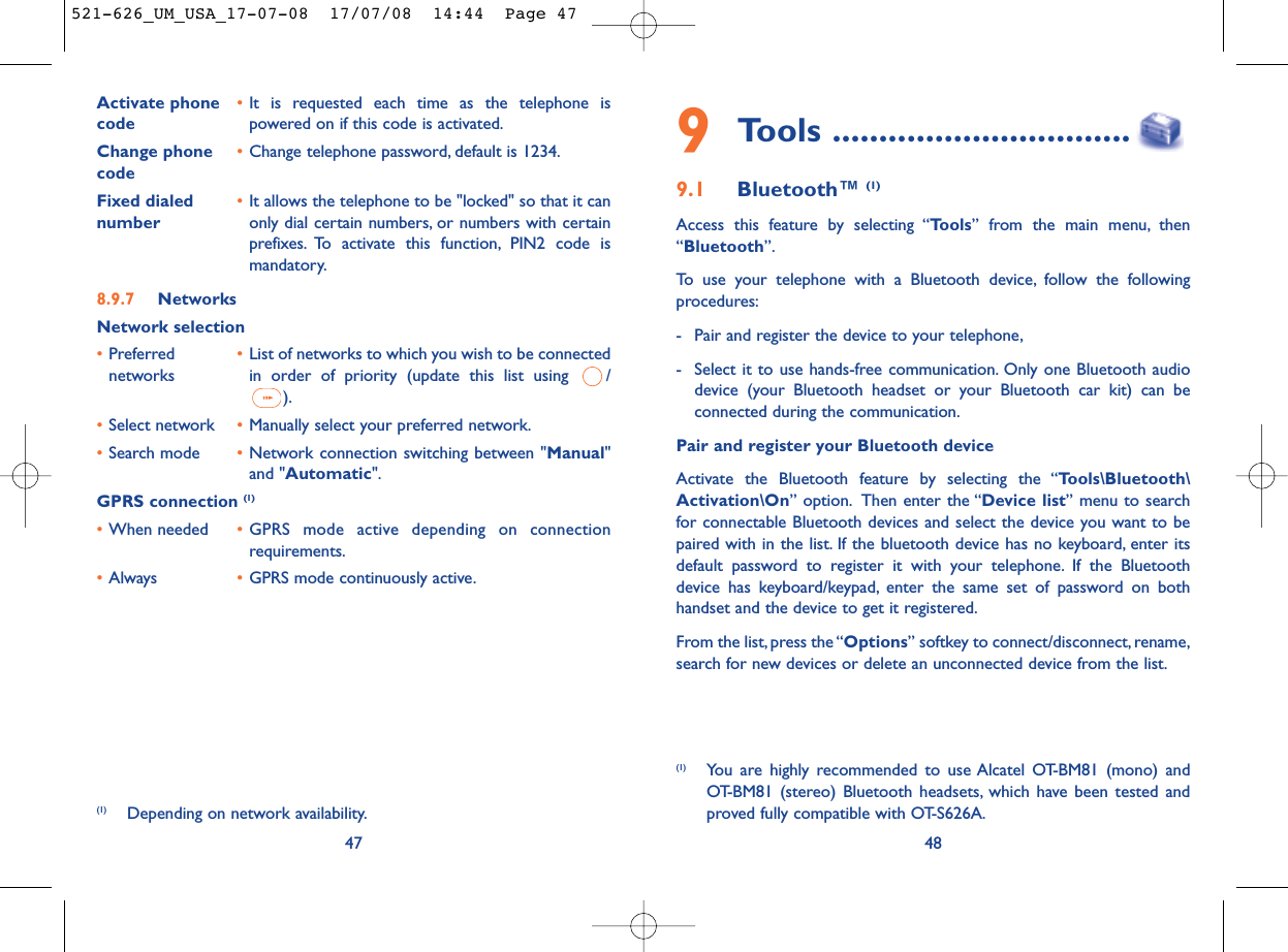489Tools ................................9.1 Bluetooth™ (1)Access this feature by selecting “Tools” from the main menu, then“Bluetooth”.To use your telephone with a Bluetooth device, follow the followingprocedures:- Pair and register the device to your telephone,- Select it to use hands-free communication. Only one Bluetooth audiodevice (your Bluetooth headset or your Bluetooth car kit) can beconnected during the communication.Pair and register your Bluetooth deviceActivate the Bluetooth feature by selecting the “Tools\Bluetooth\Activation\On” option. Then enter the “Device list” menu to searchfor connectable Bluetooth devices and select the device you want to bepaired with in the list. If the bluetooth device has no keyboard, enter itsdefault password to register it with your telephone. If the Bluetoothdevice has keyboard/keypad, enter the same set of password on bothhandset and the device to get it registered.From the list,press the “Options” softkey to connect/disconnect, rename,search for new devices or delete an unconnected device from the list.(1) You are highly recommended to use Alcatel OT-BM81 (mono) andOT-BM81 (stereo) Bluetooth headsets, which have been tested andproved fully compatible with OT-S626A.Activate phone  •It is requested each time as the telephone is code powered on if this code is activated.Change phone •Change telephone password, default is 1234.codeFixed dialed  •It allows the telephone to be &quot;locked&quot; so that it can number only dial certain numbers, or numbers with certainprefixes. To activate this function, PIN2 code ismandatory.8.9.7 NetworksNetwork selection•Preferred  •List of networks to which you wish to be connected networks in order of priority (update this list using  /).•Select network •Manually select your preferred network.•Search mode •Network connection switching between &quot;Manual&quot;and &quot;Automatic&quot;.GPRS connection (1)•When needed •GPRS mode active depending on connectionrequirements.•Always •GPRS mode continuously active.47(1) Depending on network availability.521-626_UM_USA_17-07-08  17/07/08  14:44  Page 47