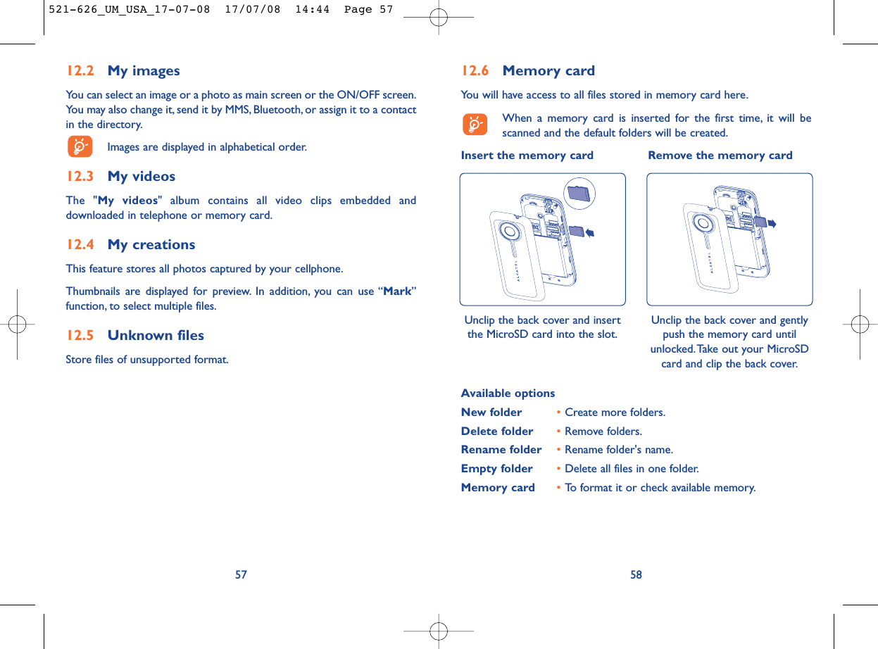 12.6 Memory cardYou will have access to all files stored in memory card here.When a memory card is inserted for the first time, it will bescanned and the default folders will be created.Insert the memory card Remove the memory card58Available optionsNew folder •Create more folders.Delete folder •Remove folders.Rename folder •Rename folder&apos;s name.Empty folder •Delete all files in one folder.Memory card  •To format it or check available memory.Unclip the back cover and insertthe MicroSD card into the slot.Unclip the back cover and gentlypush the memory card untilunlocked.Take out your MicroSDcard and clip the back cover.12.2 My imagesYou can select an image or a photo as main screen or the ON/OFF screen.You may also change it, send it by MMS, Bluetooth, or assign it to a contactin the directory.Images are displayed in alphabetical order.12.3 My videosThe &quot;My videos&quot; album contains all video clips embedded anddownloaded in telephone or memory card.12.4 My creationsThis feature stores all photos captured by your cellphone.Thumbnails are displayed for preview. In addition, you can use “Mark”function, to select multiple files.12.5 Unknown filesStore files of unsupported format.57521-626_UM_USA_17-07-08  17/07/08  14:44  Page 57