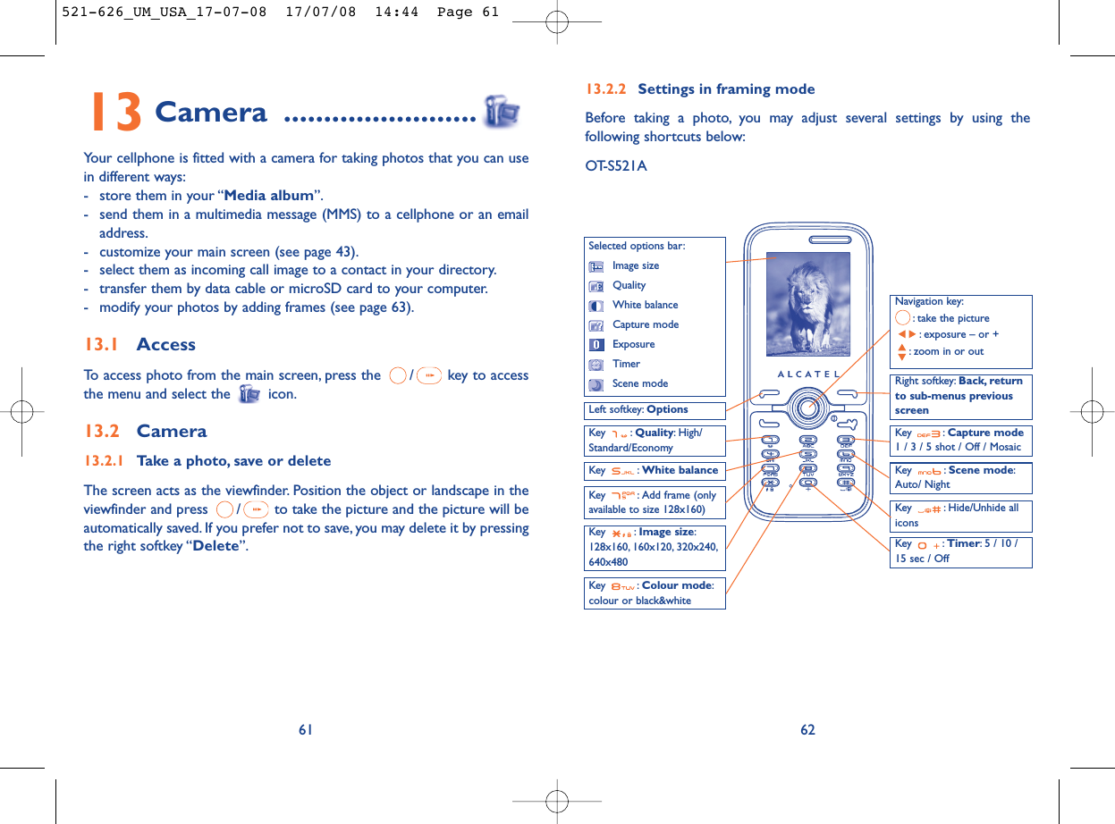 13.2.2 Settings in framing modeBefore taking a photo, you may adjust several settings by using thefollowing shortcuts below:OT-S521A62Navigation key:: take the picture: exposure – or +: zoom in or outKey : Quality: High/Standard/EconomyKey : White balance Key : Capture mode1 / 3 / 5 shot / Off / MosaicKey : Scene mode:Auto/ NightLeft softkey: OptionsKey : Hide/Unhide allicons Right softkey: Back, returnto sub-menus previousscreenSelected options bar:Image sizeQualityWhite balanceCapture modeExposureTimerScene modeKey : Colour mode:colour or black&amp;whiteKey : Image size:128x160, 160x120, 320x240,640x480Key : Timer: 5 / 10 /15 sec / OffKey : Add frame (onlyavailable to size 128x160)13 Camera ........................Your cellphone is fitted with a camera for taking photos that you can usein different ways:- store them in your “Media album”.- send them in a multimedia message (MMS) to a cellphone or an emailaddress.- customize your main screen (see page 43).- select them as incoming call image to a contact in your directory.- transfer them by data cable or microSD card to your computer.- modify your photos by adding frames (see page 63).13.1 AccessTo access photo from the main screen, press the  / key to accessthe menu and select the  icon.13.2 Camera13.2.1 Take a photo, save or deleteThe screen acts as the viewfinder. Position the object or landscape in theviewfinder and press  / to take the picture and the picture will beautomatically saved. If you prefer not to save, you may delete it by pressingthe right softkey “Delete”.61521-626_UM_USA_17-07-08  17/07/08  14:44  Page 61